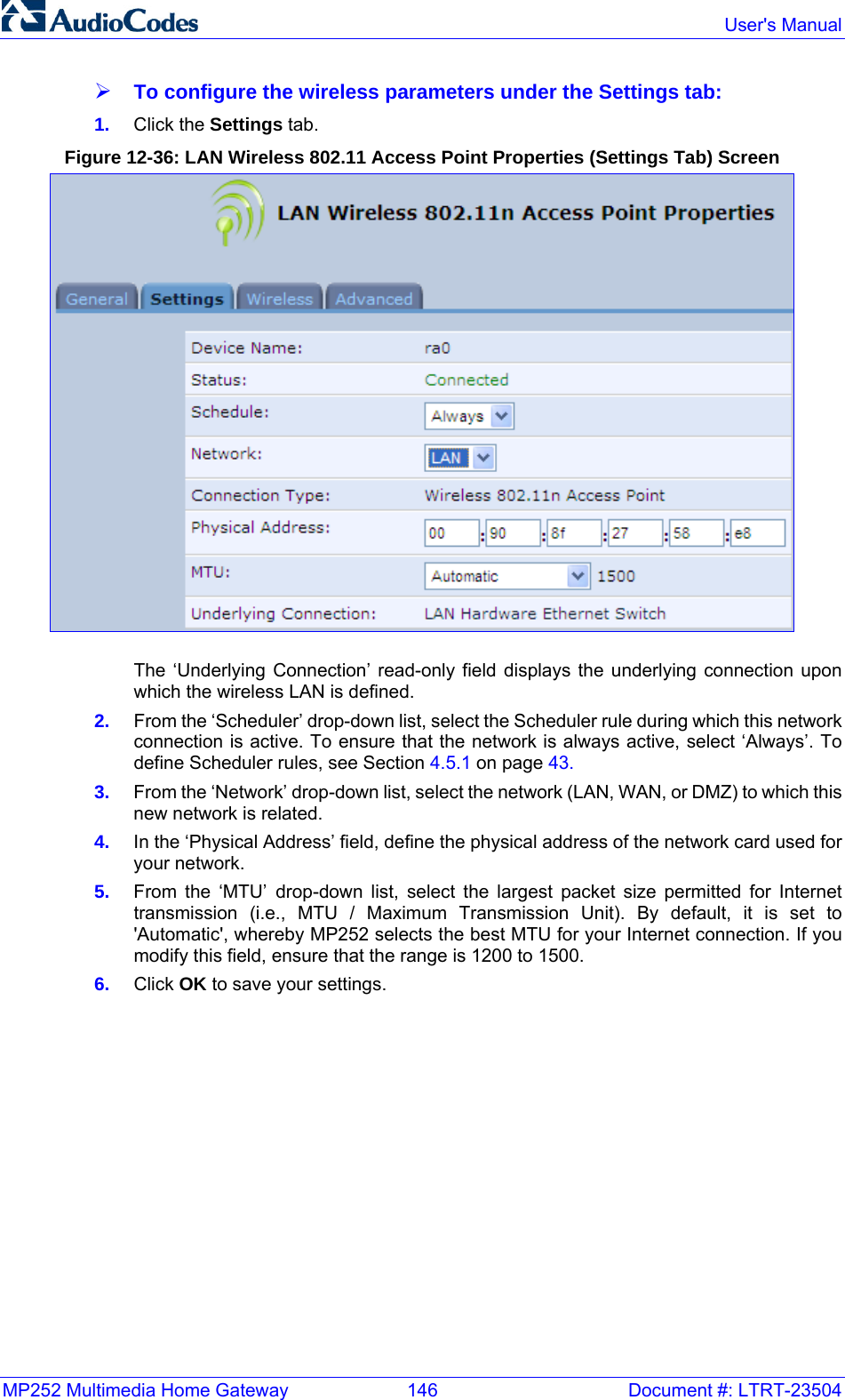 MP252 Multimedia Home Gateway  146  Document #: LTRT-23504  User&apos;s Manual  ¾ To configure the wireless parameters under the Settings tab: 1.  Click the Settings tab. Figure 12-36: LAN Wireless 802.11 Access Point Properties (Settings Tab) Screen  The ‘Underlying Connection’ read-only field displays the underlying connection upon which the wireless LAN is defined. 2.  From the ‘Scheduler’ drop-down list, select the Scheduler rule during which this network connection is active. To ensure that the network is always active, select ‘Always’. To define Scheduler rules, see Section 4.5.1 on page 43. 3.  From the ‘Network’ drop-down list, select the network (LAN, WAN, or DMZ) to which this new network is related. 4.  In the ‘Physical Address’ field, define the physical address of the network card used for your network. 5.  From the ‘MTU’ drop-down list, select the largest packet size permitted for Internet transmission (i.e., MTU / Maximum Transmission Unit). By default, it is set to &apos;Automatic&apos;, whereby MP252 selects the best MTU for your Internet connection. If you modify this field, ensure that the range is 1200 to 1500. 6.  Click OK to save your settings.   