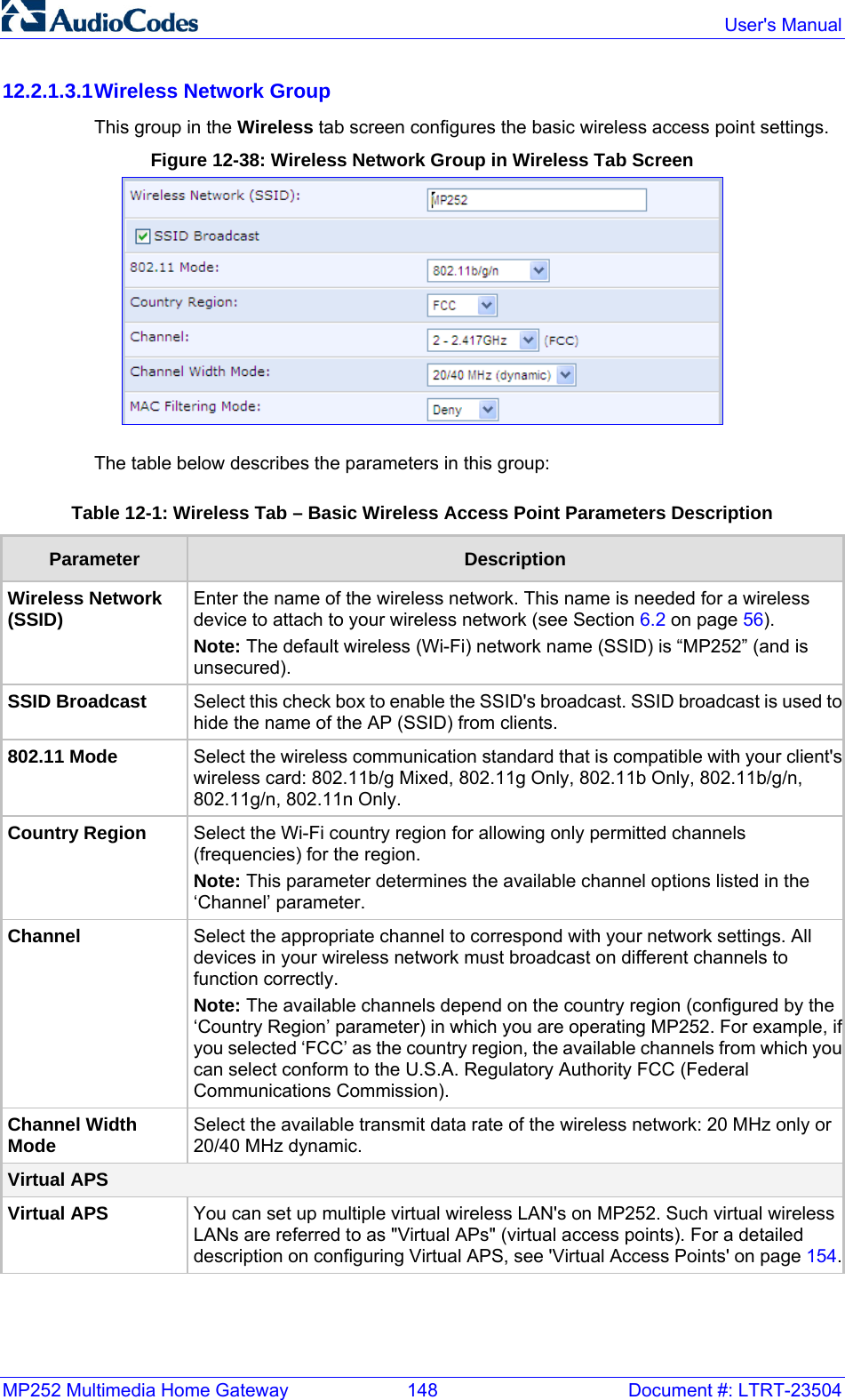 MP252 Multimedia Home Gateway  148  Document #: LTRT-23504  User&apos;s Manual  12.2.1.3.1 Wireless Network Group This group in the Wireless tab screen configures the basic wireless access point settings. Figure 12-38: Wireless Network Group in Wireless Tab Screen  The table below describes the parameters in this group: Table 12-1: Wireless Tab – Basic Wireless Access Point Parameters Description Parameter  Description Wireless Network (SSID)  Enter the name of the wireless network. This name is needed for a wireless device to attach to your wireless network (see Section 6.2 on page 56). Note: The default wireless (Wi-Fi) network name (SSID) is “MP252” (and is unsecured). SSID Broadcast   Select this check box to enable the SSID&apos;s broadcast. SSID broadcast is used tohide the name of the AP (SSID) from clients. 802.11 Mode  Select the wireless communication standard that is compatible with your client&apos;swireless card: 802.11b/g Mixed, 802.11g Only, 802.11b Only, 802.11b/g/n, 802.11g/n, 802.11n Only. Country Region  Select the Wi-Fi country region for allowing only permitted channels (frequencies) for the region.  Note: This parameter determines the available channel options listed in the ‘Channel’ parameter. Channel   Select the appropriate channel to correspond with your network settings. All devices in your wireless network must broadcast on different channels to function correctly.  Note: The available channels depend on the country region (configured by the ‘Country Region’ parameter) in which you are operating MP252. For example, ifyou selected ‘FCC’ as the country region, the available channels from which youcan select conform to the U.S.A. Regulatory Authority FCC (Federal Communications Commission). Channel Width Mode  Select the available transmit data rate of the wireless network: 20 MHz only or 20/40 MHz dynamic. Virtual APS Virtual APS You can set up multiple virtual wireless LAN&apos;s on MP252. Such virtual wireless LANs are referred to as &quot;Virtual APs&quot; (virtual access points). For a detailed description on configuring Virtual APS, see &apos;Virtual Access Points&apos; on page 154.  