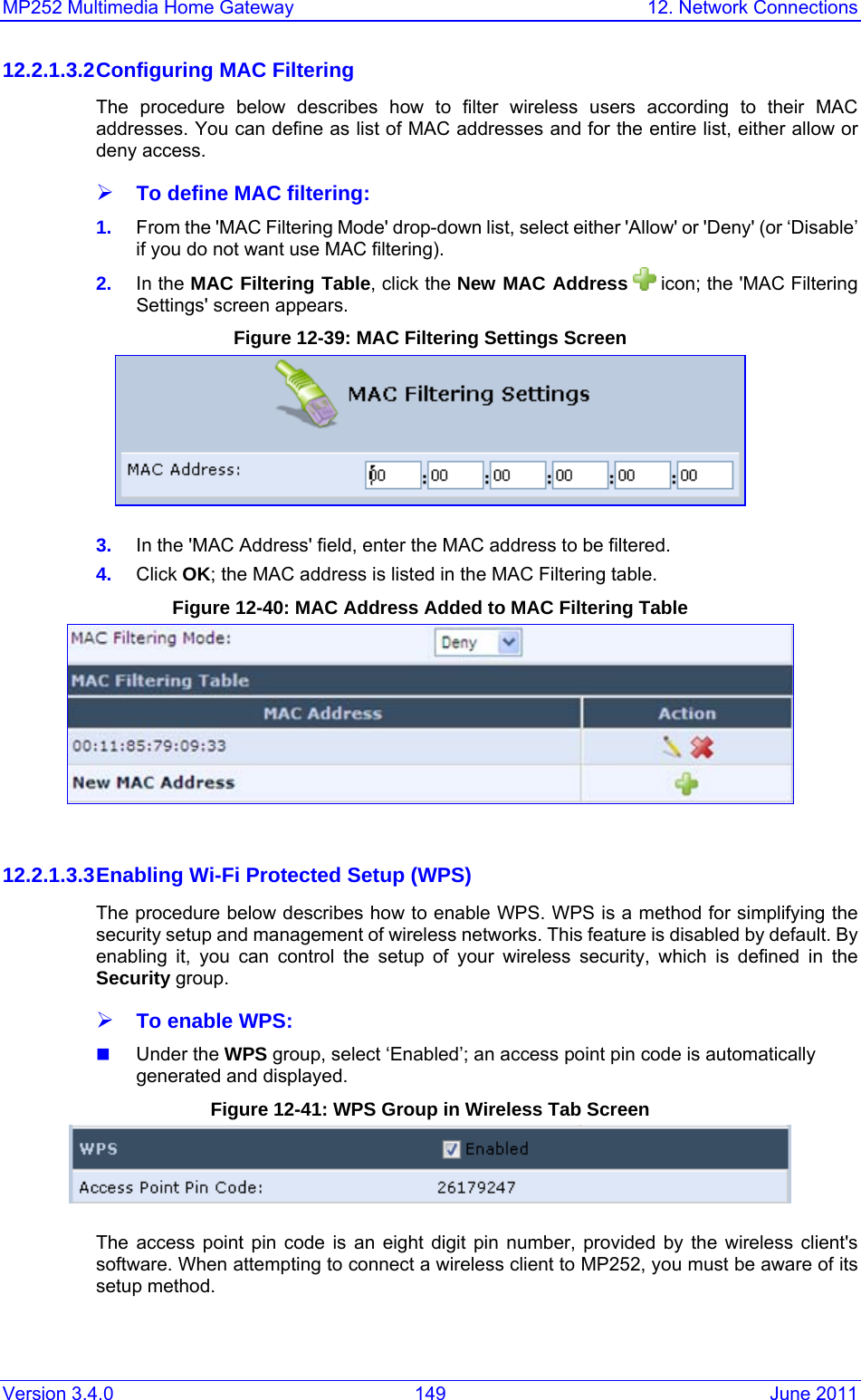 MP252 Multimedia Home Gateway  12. Network Connections Version 3.4.0  149  June 2011 12.2.1.3.2 Configuring MAC Filtering The procedure below describes how to filter wireless users according to their MAC addresses. You can define as list of MAC addresses and for the entire list, either allow or deny access. ¾ To define MAC filtering: 1.  From the &apos;MAC Filtering Mode&apos; drop-down list, select either &apos;Allow&apos; or &apos;Deny&apos; (or ‘Disable’ if you do not want use MAC filtering). 2.  In the MAC Filtering Table, click the New MAC Address  icon; the &apos;MAC Filtering Settings&apos; screen appears. Figure 12-39: MAC Filtering Settings Screen  3.  In the &apos;MAC Address&apos; field, enter the MAC address to be filtered. 4.  Click OK; the MAC address is listed in the MAC Filtering table. Figure 12-40: MAC Address Added to MAC Filtering Table   12.2.1.3.3 Enabling Wi-Fi Protected Setup (WPS) The procedure below describes how to enable WPS. WPS is a method for simplifying the security setup and management of wireless networks. This feature is disabled by default. By enabling it, you can control the setup of your wireless security, which is defined in the Security group.  ¾ To enable WPS:  Under the WPS group, select ‘Enabled’; an access point pin code is automatically generated and displayed. Figure 12-41: WPS Group in Wireless Tab Screen  The access point pin code is an eight digit pin number, provided by the wireless client&apos;s software. When attempting to connect a wireless client to MP252, you must be aware of its setup method. 