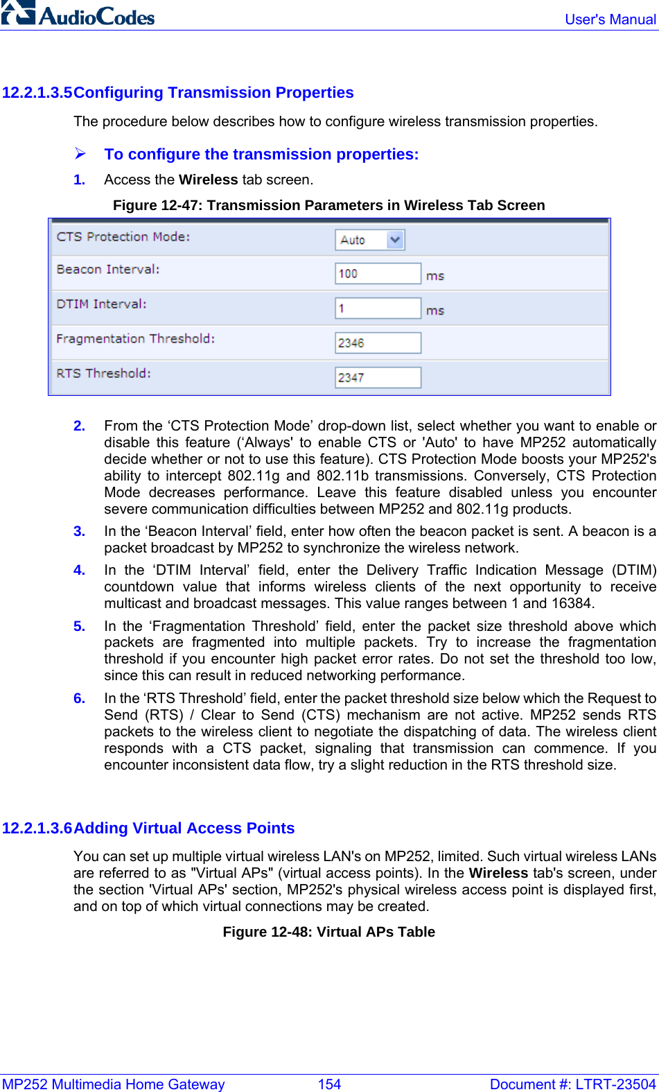 MP252 Multimedia Home Gateway  154  Document #: LTRT-23504  User&apos;s Manual  12.2.1.3.5 Configuring Transmission Properties The procedure below describes how to configure wireless transmission properties. ¾ To configure the transmission properties: 1.  Access the Wireless tab screen. Figure 12-47: Transmission Parameters in Wireless Tab Screen  2.  From the ‘CTS Protection Mode’ drop-down list, select whether you want to enable or disable this feature (‘Always&apos; to enable CTS or &apos;Auto&apos; to have MP252 automatically decide whether or not to use this feature). CTS Protection Mode boosts your MP252&apos;s ability to intercept 802.11g and 802.11b transmissions. Conversely, CTS Protection Mode decreases performance. Leave this feature disabled unless you encounter severe communication difficulties between MP252 and 802.11g products.  3.  In the ‘Beacon Interval’ field, enter how often the beacon packet is sent. A beacon is a packet broadcast by MP252 to synchronize the wireless network. 4.  In the ‘DTIM Interval’ field, enter the Delivery Traffic Indication Message (DTIM) countdown value that informs wireless clients of the next opportunity to receive multicast and broadcast messages. This value ranges between 1 and 16384. 5.  In the ‘Fragmentation Threshold’ field, enter the packet size threshold above which packets are fragmented into multiple packets. Try to increase the fragmentation threshold if you encounter high packet error rates. Do not set the threshold too low, since this can result in reduced networking performance. 6.  In the ‘RTS Threshold’ field, enter the packet threshold size below which the Request to Send (RTS) / Clear to Send (CTS) mechanism are not active. MP252 sends RTS packets to the wireless client to negotiate the dispatching of data. The wireless client responds with a CTS packet, signaling that transmission can commence. If you encounter inconsistent data flow, try a slight reduction in the RTS threshold size.   12.2.1.3.6 Adding Virtual Access Points You can set up multiple virtual wireless LAN&apos;s on MP252, limited. Such virtual wireless LANs are referred to as &quot;Virtual APs&quot; (virtual access points). In the Wireless tab&apos;s screen, under the section &apos;Virtual APs&apos; section, MP252&apos;s physical wireless access point is displayed first, and on top of which virtual connections may be created. Figure 12-48: Virtual APs Table 