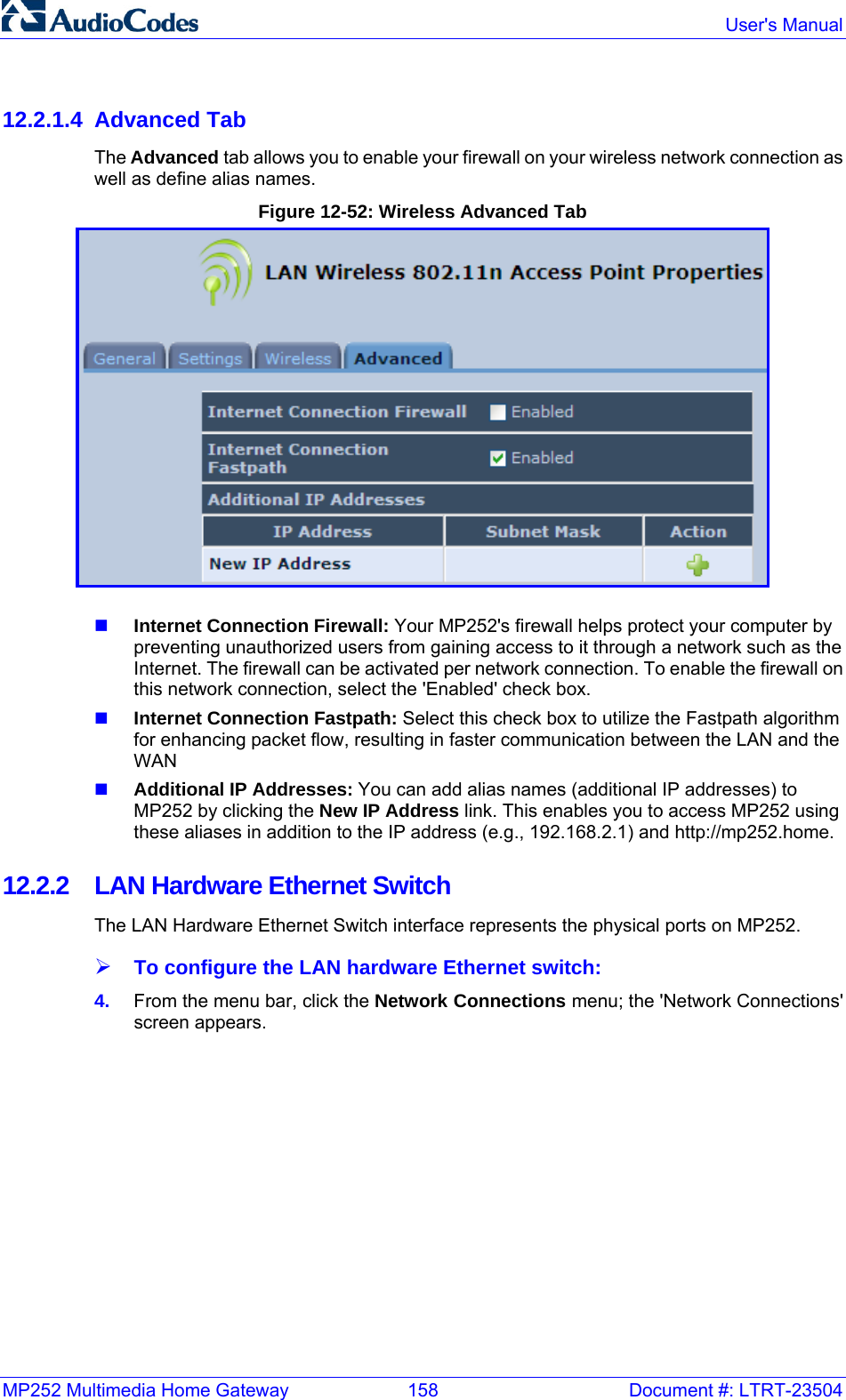 MP252 Multimedia Home Gateway  158  Document #: LTRT-23504  User&apos;s Manual  12.2.1.4 Advanced Tab The Advanced tab allows you to enable your firewall on your wireless network connection as well as define alias names. Figure 12-52: Wireless Advanced Tab    Internet Connection Firewall: Your MP252&apos;s firewall helps protect your computer by preventing unauthorized users from gaining access to it through a network such as the Internet. The firewall can be activated per network connection. To enable the firewall on this network connection, select the &apos;Enabled&apos; check box.   Internet Connection Fastpath: Select this check box to utilize the Fastpath algorithm for enhancing packet flow, resulting in faster communication between the LAN and the WAN  Additional IP Addresses: You can add alias names (additional IP addresses) to MP252 by clicking the New IP Address link. This enables you to access MP252 using these aliases in addition to the IP address (e.g., 192.168.2.1) and http://mp252.home. 12.2.2  LAN Hardware Ethernet Switch The LAN Hardware Ethernet Switch interface represents the physical ports on MP252. ¾ To configure the LAN hardware Ethernet switch: 4.  From the menu bar, click the Network Connections menu; the &apos;Network Connections&apos; screen appears. 