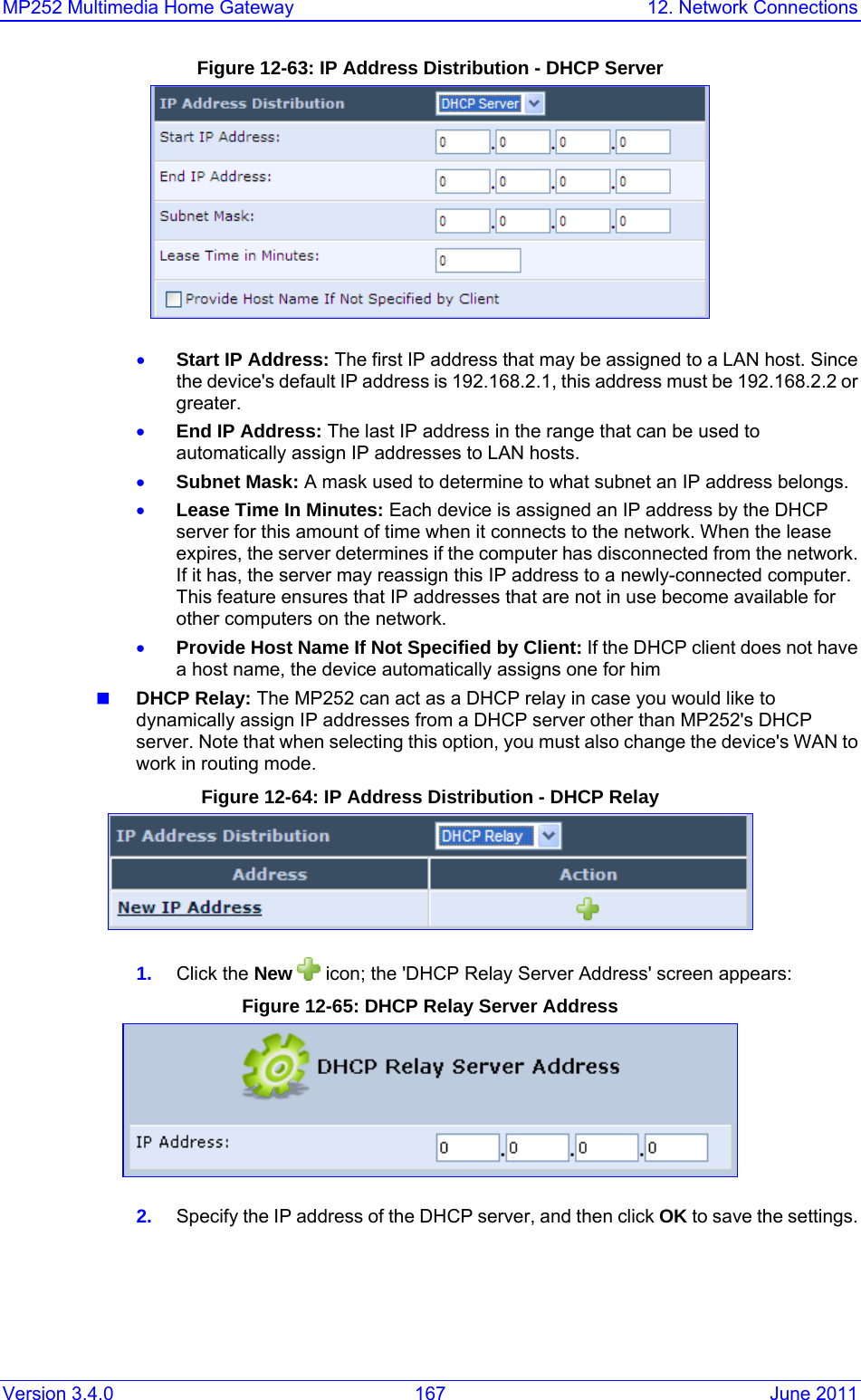 MP252 Multimedia Home Gateway  12. Network Connections Version 3.4.0  167  June 2011 Figure 12-63: IP Address Distribution - DHCP Server  • Start IP Address: The first IP address that may be assigned to a LAN host. Since the device&apos;s default IP address is 192.168.2.1, this address must be 192.168.2.2 or greater. • End IP Address: The last IP address in the range that can be used to automatically assign IP addresses to LAN hosts. • Subnet Mask: A mask used to determine to what subnet an IP address belongs. • Lease Time In Minutes: Each device is assigned an IP address by the DHCP server for this amount of time when it connects to the network. When the lease expires, the server determines if the computer has disconnected from the network. If it has, the server may reassign this IP address to a newly-connected computer. This feature ensures that IP addresses that are not in use become available for other computers on the network. • Provide Host Name If Not Specified by Client: If the DHCP client does not have a host name, the device automatically assigns one for him  DHCP Relay: The MP252 can act as a DHCP relay in case you would like to dynamically assign IP addresses from a DHCP server other than MP252&apos;s DHCP server. Note that when selecting this option, you must also change the device&apos;s WAN to work in routing mode.  Figure 12-64: IP Address Distribution - DHCP Relay  1.  Click the New  icon; the &apos;DHCP Relay Server Address&apos; screen appears: Figure 12-65: DHCP Relay Server Address  2.  Specify the IP address of the DHCP server, and then click OK to save the settings. 