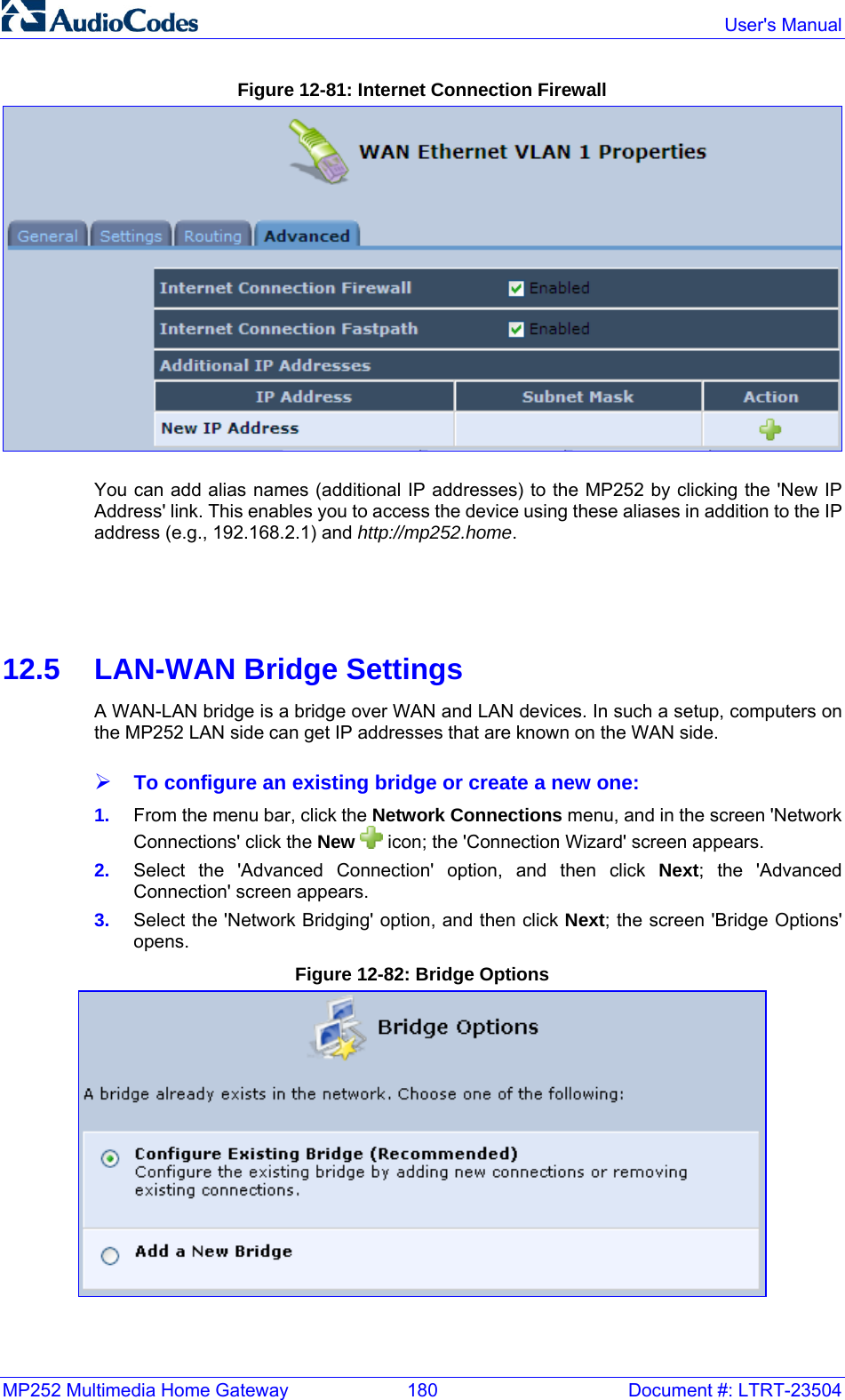 MP252 Multimedia Home Gateway  180  Document #: LTRT-23504  User&apos;s Manual  Figure 12-81: Internet Connection Firewall  You can add alias names (additional IP addresses) to the MP252 by clicking the &apos;New IP Address&apos; link. This enables you to access the device using these aliases in addition to the IP address (e.g., 192.168.2.1) and http://mp252.home.      12.5  LAN-WAN Bridge Settings A WAN-LAN bridge is a bridge over WAN and LAN devices. In such a setup, computers on the MP252 LAN side can get IP addresses that are known on the WAN side.  ¾ To configure an existing bridge or create a new one: 1.  From the menu bar, click the Network Connections menu, and in the screen &apos;Network Connections&apos; click the New   icon; the &apos;Connection Wizard&apos; screen appears. 2.  Select the &apos;Advanced Connection&apos; option, and then click Next; the &apos;Advanced Connection&apos; screen appears. 3.  Select the &apos;Network Bridging&apos; option, and then click Next; the screen &apos;Bridge Options&apos; opens. Figure 12-82: Bridge Options  