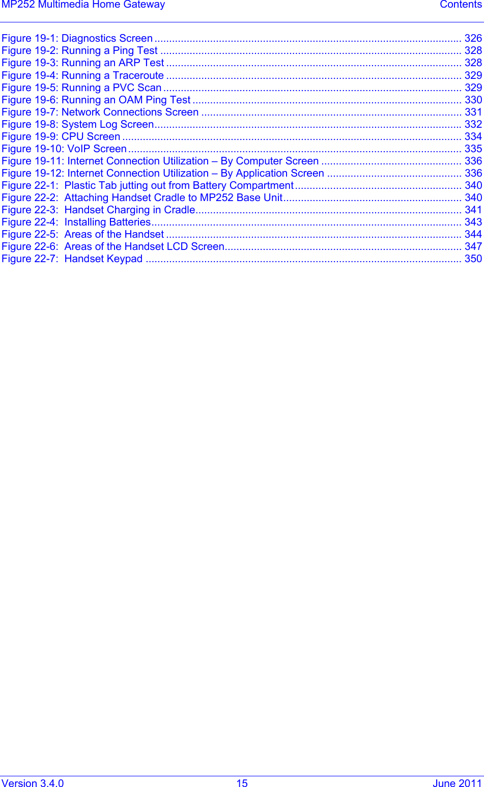 Version 3.4.0  15  June 2011 MP252 Multimedia Home Gateway  Contents Figure  19-1: Diagnostics Screen ......................................................................................................... 326Figure  19-2: Running a Ping Test ....................................................................................................... 328Figure  19-3: Running an ARP Test ..................................................................................................... 328Figure  19-4: Running a Traceroute ..................................................................................................... 329Figure  19-5: Running a PVC Scan ...................................................................................................... 329Figure  19-6: Running an OAM Ping Test ............................................................................................ 330Figure  19-7: Network Connections Screen ......................................................................................... 331Figure  19-8: System Log Screen......................................................................................................... 332Figure  19-9: CPU Screen .................................................................................................................... 334Figure  19-10: VoIP Screen.................................................................................................................. 335Figure  19-11: Internet Connection Utilization – By Computer Screen ................................................ 336Figure  19-12: Internet Connection Utilization – By Application Screen .............................................. 336Figure  22-1:  Plastic Tab jutting out from Battery Compartment ......................................................... 340Figure  22-2:  Attaching Handset Cradle to MP252 Base Unit............................................................. 340Figure  22-3:  Handset Charging in Cradle........................................................................................... 341Figure  22-4:  Installing Batteries.......................................................................................................... 343Figure  22-5:  Areas of the Handset ..................................................................................................... 344Figure  22-6:  Areas of the Handset LCD Screen................................................................................. 347Figure  22-7:  Handset Keypad ............................................................................................................ 350 