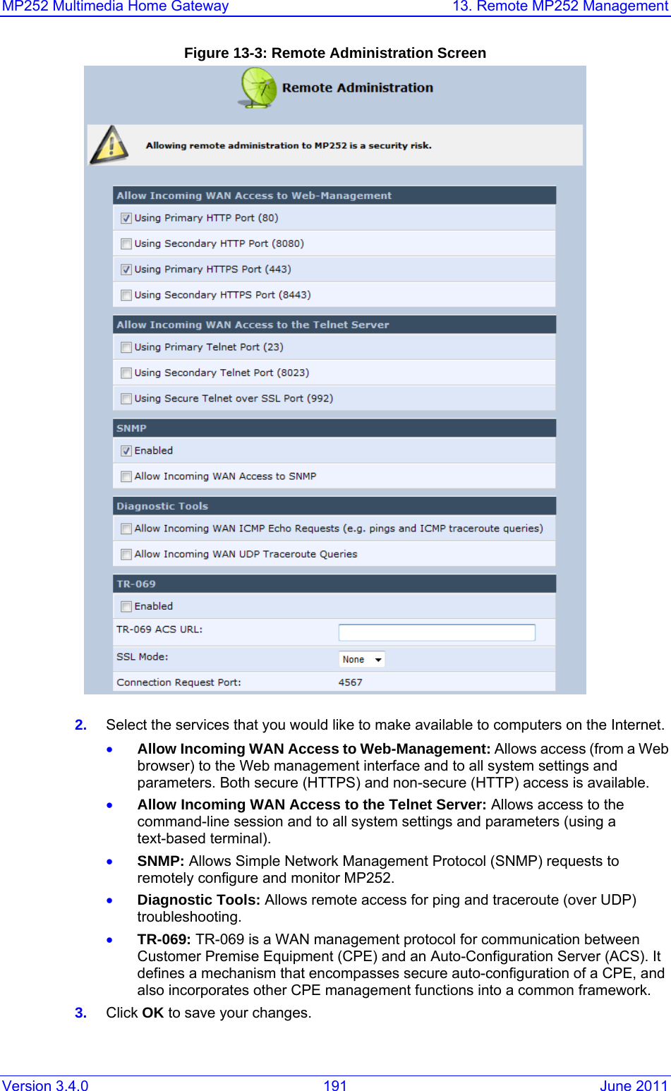 MP252 Multimedia Home Gateway  13. Remote MP252 Management Version 3.4.0  191  June 2011 Figure 13-3: Remote Administration Screen  2.  Select the services that you would like to make available to computers on the Internet. • Allow Incoming WAN Access to Web-Management: Allows access (from a Web browser) to the Web management interface and to all system settings and parameters. Both secure (HTTPS) and non-secure (HTTP) access is available. • Allow Incoming WAN Access to the Telnet Server: Allows access to the command-line session and to all system settings and parameters (using a text-based terminal). • SNMP: Allows Simple Network Management Protocol (SNMP) requests to remotely configure and monitor MP252. • Diagnostic Tools: Allows remote access for ping and traceroute (over UDP) troubleshooting. • TR-069: TR-069 is a WAN management protocol for communication between Customer Premise Equipment (CPE) and an Auto-Configuration Server (ACS). It defines a mechanism that encompasses secure auto-configuration of a CPE, and also incorporates other CPE management functions into a common framework. 3.  Click OK to save your changes. 