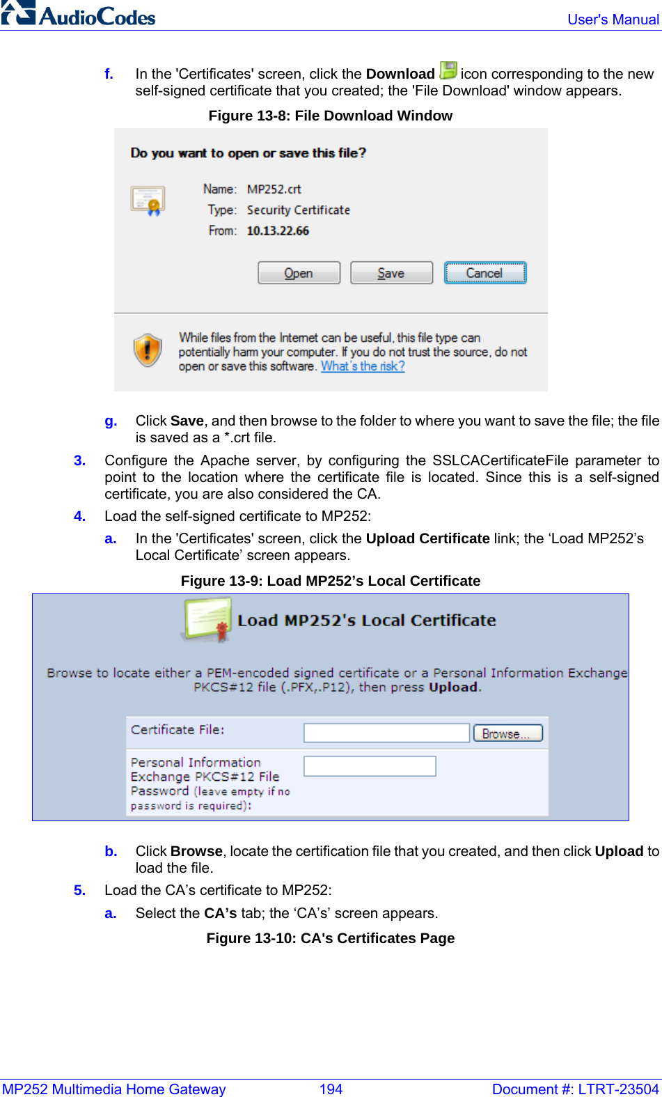 MP252 Multimedia Home Gateway  194  Document #: LTRT-23504  User&apos;s Manual  f.  In the &apos;Certificates&apos; screen, click the Download   icon corresponding to the new self-signed certificate that you created; the &apos;File Download&apos; window appears. Figure 13-8: File Download Window  g.  Click Save, and then browse to the folder to where you want to save the file; the file is saved as a *.crt file. 3.  Configure the Apache server, by configuring the SSLCACertificateFile parameter to point to the location where the certificate file is located. Since this is a self-signed certificate, you are also considered the CA. 4.  Load the self-signed certificate to MP252: a.  In the &apos;Certificates&apos; screen, click the Upload Certificate link; the ‘Load MP252’s Local Certificate’ screen appears. Figure 13-9: Load MP252’s Local Certificate  b.  Click Browse, locate the certification file that you created, and then click Upload to load the file. 5.  Load the CA’s certificate to MP252: a.  Select the CA’s tab; the ‘CA’s’ screen appears. Figure 13-10: CA&apos;s Certificates Page 