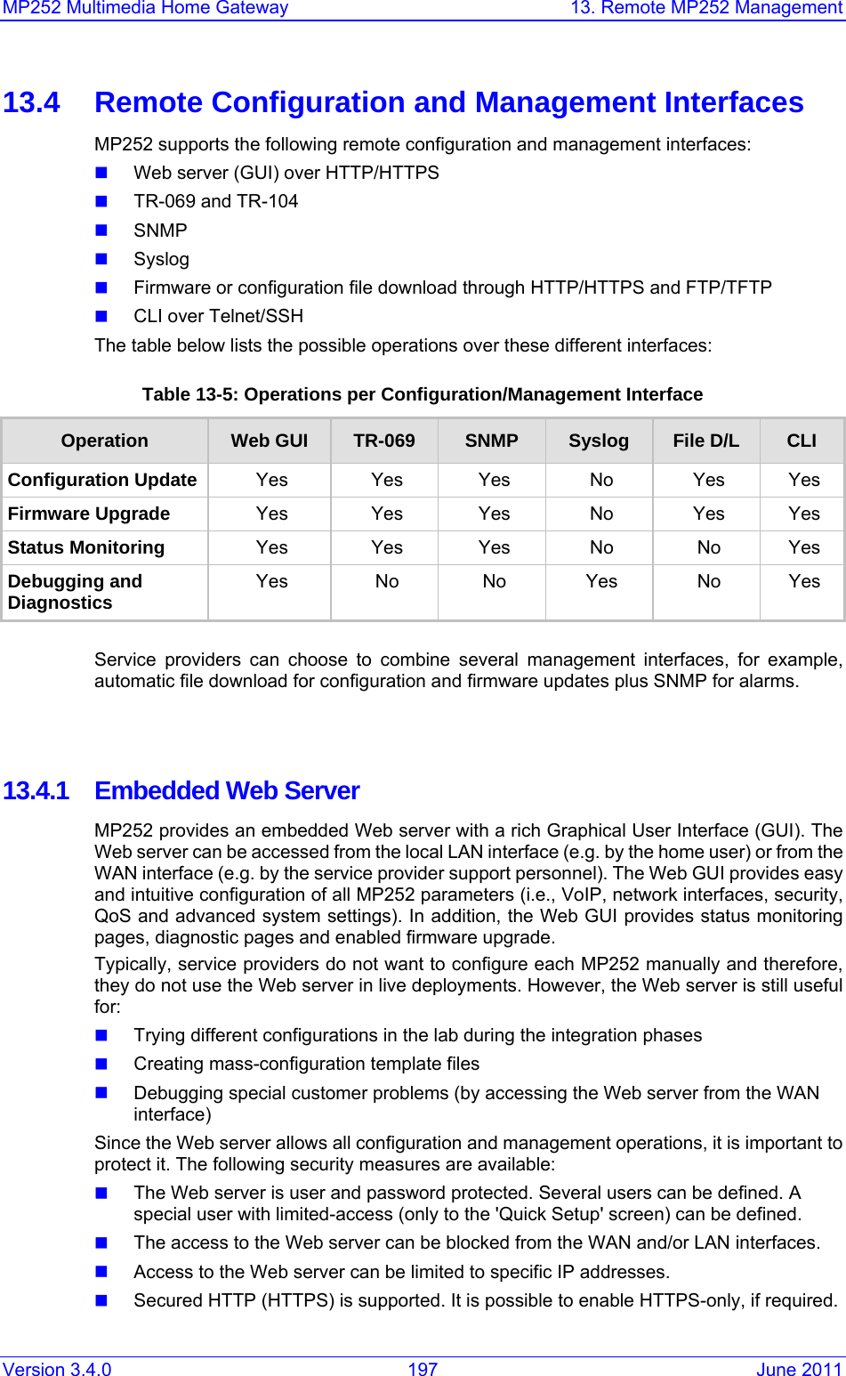 MP252 Multimedia Home Gateway  13. Remote MP252 Management Version 3.4.0  197  June 2011 13.4  Remote Configuration and Management Interfaces MP252 supports the following remote configuration and management interfaces:  Web server (GUI) over HTTP/HTTPS  TR-069 and TR-104  SNMP  Syslog  Firmware or configuration file download through HTTP/HTTPS and FTP/TFTP  CLI over Telnet/SSH The table below lists the possible operations over these different interfaces: Table 13-5: Operations per Configuration/Management Interface Operation  Web GUI  TR-069  SNMP  Syslog  File D/L  CLI Configuration Update  Yes Yes Yes  No Yes Yes Firmware Upgrade  Yes Yes Yes  No Yes Yes Status Monitoring  Yes Yes Yes No No Yes Debugging and Diagnostics  Yes  No  No Yes No Yes  Service providers can choose to combine several management interfaces, for example, automatic file download for configuration and firmware updates plus SNMP for alarms.    13.4.1  Embedded Web Server MP252 provides an embedded Web server with a rich Graphical User Interface (GUI). The Web server can be accessed from the local LAN interface (e.g. by the home user) or from the WAN interface (e.g. by the service provider support personnel). The Web GUI provides easy and intuitive configuration of all MP252 parameters (i.e., VoIP, network interfaces, security, QoS and advanced system settings). In addition, the Web GUI provides status monitoring pages, diagnostic pages and enabled firmware upgrade. Typically, service providers do not want to configure each MP252 manually and therefore, they do not use the Web server in live deployments. However, the Web server is still useful for:  Trying different configurations in the lab during the integration phases  Creating mass-configuration template files  Debugging special customer problems (by accessing the Web server from the WAN interface) Since the Web server allows all configuration and management operations, it is important to protect it. The following security measures are available:  The Web server is user and password protected. Several users can be defined. A special user with limited-access (only to the &apos;Quick Setup&apos; screen) can be defined.  The access to the Web server can be blocked from the WAN and/or LAN interfaces.  Access to the Web server can be limited to specific IP addresses.   Secured HTTP (HTTPS) is supported. It is possible to enable HTTPS-only, if required. 