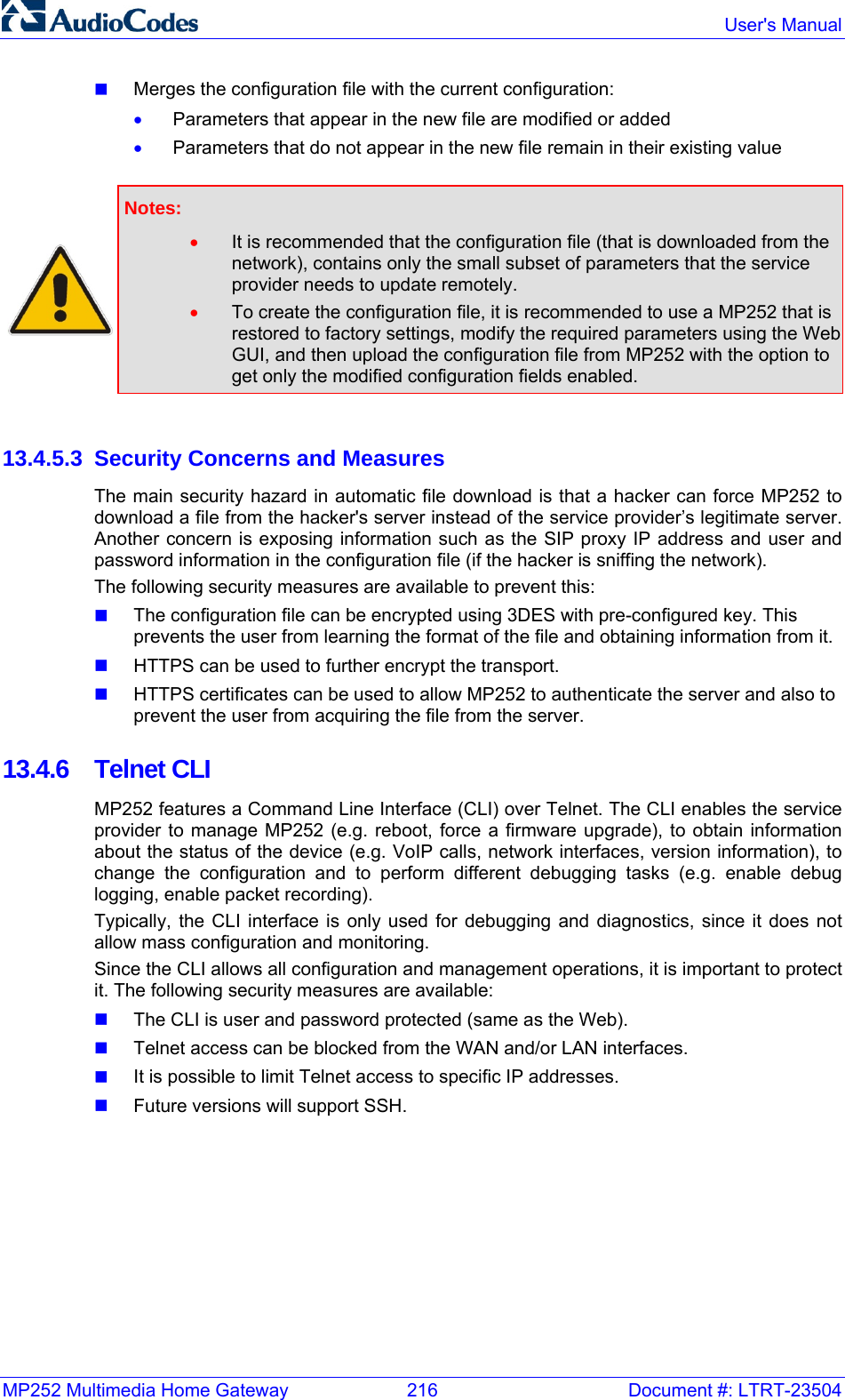 MP252 Multimedia Home Gateway  216  Document #: LTRT-23504  User&apos;s Manual   Merges the configuration file with the current configuration: • Parameters that appear in the new file are modified or added • Parameters that do not appear in the new file remain in their existing value   Notes:  • It is recommended that the configuration file (that is downloaded from the network), contains only the small subset of parameters that the service provider needs to update remotely. • To create the configuration file, it is recommended to use a MP252 that is restored to factory settings, modify the required parameters using the Web GUI, and then upload the configuration file from MP252 with the option to get only the modified configuration fields enabled.   13.4.5.3  Security Concerns and Measures The main security hazard in automatic file download is that a hacker can force MP252 to download a file from the hacker&apos;s server instead of the service provider’s legitimate server. Another concern is exposing information such as the SIP proxy IP address and user and password information in the configuration file (if the hacker is sniffing the network). The following security measures are available to prevent this:  The configuration file can be encrypted using 3DES with pre-configured key. This prevents the user from learning the format of the file and obtaining information from it.  HTTPS can be used to further encrypt the transport.  HTTPS certificates can be used to allow MP252 to authenticate the server and also to prevent the user from acquiring the file from the server. 13.4.6 Telnet CLI MP252 features a Command Line Interface (CLI) over Telnet. The CLI enables the service provider to manage MP252 (e.g. reboot, force a firmware upgrade), to obtain information about the status of the device (e.g. VoIP calls, network interfaces, version information), to change the configuration and to perform different debugging tasks (e.g. enable debug logging, enable packet recording). Typically, the CLI interface is only used for debugging and diagnostics, since it does not allow mass configuration and monitoring. Since the CLI allows all configuration and management operations, it is important to protect it. The following security measures are available:  The CLI is user and password protected (same as the Web).  Telnet access can be blocked from the WAN and/or LAN interfaces.  It is possible to limit Telnet access to specific IP addresses.  Future versions will support SSH.   