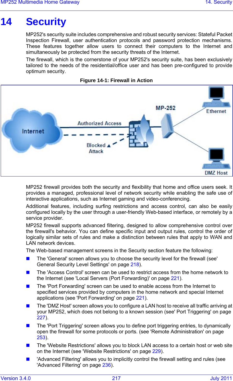 Version 3.4.0  217  July 2011 MP252 Multimedia Home Gateway  14. Security 14 Security MP252&apos;s security suite includes comprehensive and robust security services: Stateful Packet Inspection Firewall, user authentication protocols and password protection mechanisms. These features together allow users to connect their computers to the Internet and simultaneously be protected from the security threats of the Internet. The firewall, which is the cornerstone of your MP252&apos;s security suite, has been exclusively tailored to the needs of the residential/office user and has been pre-configured to provide optimum security. Figure 14-1: Firewall in Action  MP252 firewall provides both the security and flexibility that home and office users seek. It provides a managed, professional level of network security while enabling the safe use of interactive applications, such as Internet gaming and video-conferencing. Additional features, including surfing restrictions and access control, can also be easily configured locally by the user through a user-friendly Web-based interface, or remotely by a service provider. MP252 firewall supports advanced filtering, designed to allow comprehensive control over the firewall&apos;s behavior. You can define specific input and output rules, control the order of logically similar sets of rules and make a distinction between rules that apply to WAN and LAN network devices. The Web-based management screens in the Security section feature the following:  The &apos;General&apos; screen allows you to choose the security level for the firewall (see&apos; General Security Level Settings&apos; on page 218).  The &apos;Access Control&apos; screen can be used to restrict access from the home network to the Internet (see &apos;Local Servers (Port Forwarding)&apos; on page 221).  The &apos;Port Forwarding&apos; screen can be used to enable access from the Internet to specified services provided by computers in the home network and special Internet applications (see &apos;Port Forwarding&apos; on page 221).  The &apos;DMZ Host&apos; screen allows you to configure a LAN host to receive all traffic arriving at your MP252, which does not belong to a known session (see&apos; Port Triggering&apos; on page 227).  The &apos;Port Triggering&apos; screen allows you to define port triggering entries, to dynamically open the firewall for some protocols or ports. (see &apos;Remote Administration&apos; on page 253).  The &apos;Website Restrictions&apos; allows you to block LAN access to a certain host or web site on the Internet (see &apos;Website Restrictions&apos; on page 229).  &apos;Advanced Filtering&apos; allows you to implicitly control the firewall setting and rules (see &apos;Advanced Filtering&apos; on page 236). 