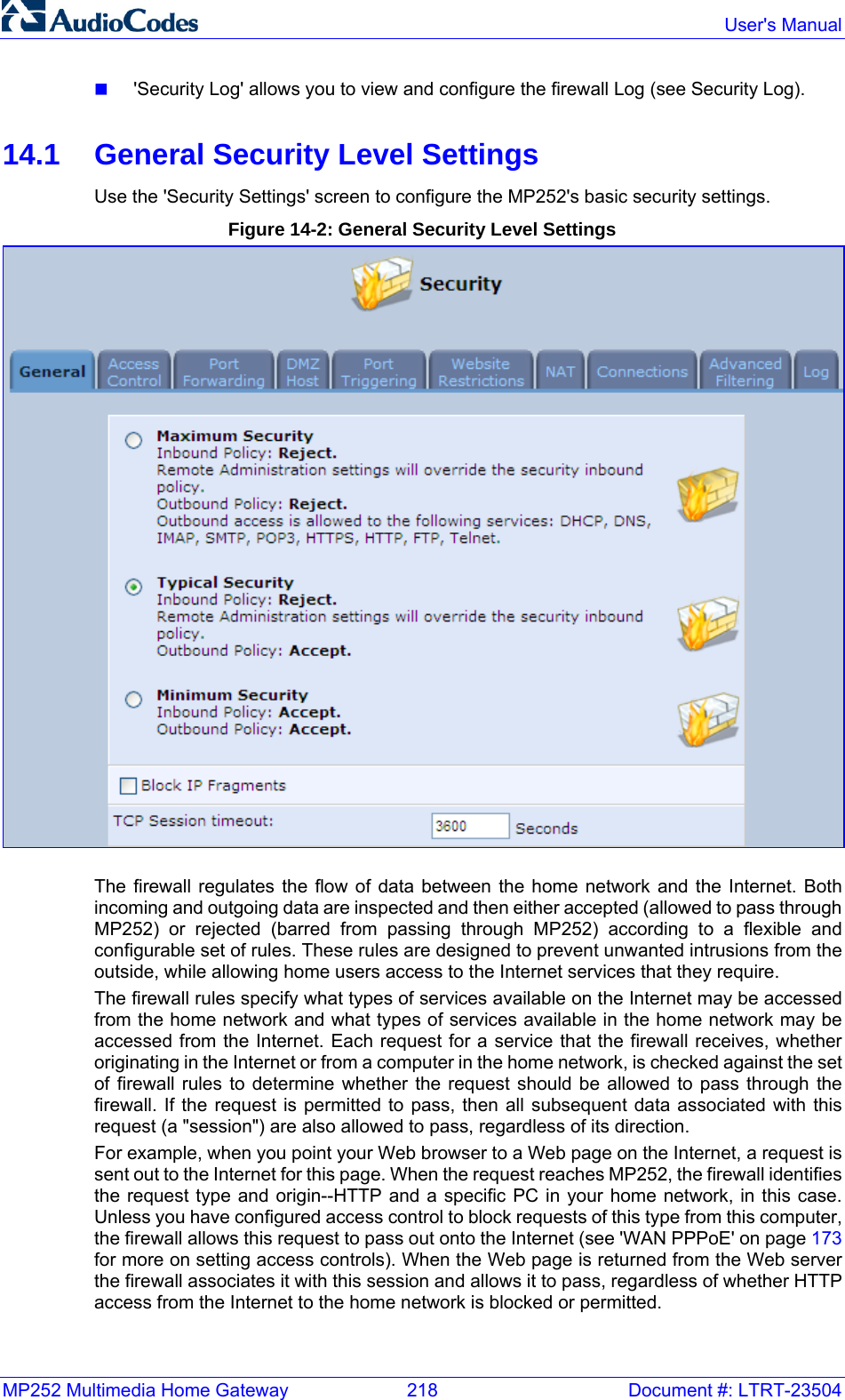 MP252 Multimedia Home Gateway  218  Document #: LTRT-23504  User&apos;s Manual   &apos;Security Log&apos; allows you to view and configure the firewall Log (see Security Log).  14.1  General Security Level Settings Use the &apos;Security Settings&apos; screen to configure the MP252&apos;s basic security settings. Figure 14-2: General Security Level Settings  The firewall regulates the flow of data between the home network and the Internet. Both incoming and outgoing data are inspected and then either accepted (allowed to pass through MP252) or rejected (barred from passing through MP252) according to a flexible and configurable set of rules. These rules are designed to prevent unwanted intrusions from the outside, while allowing home users access to the Internet services that they require. The firewall rules specify what types of services available on the Internet may be accessed from the home network and what types of services available in the home network may be accessed from the Internet. Each request for a service that the firewall receives, whether originating in the Internet or from a computer in the home network, is checked against the set of firewall rules to determine whether the request should be allowed to pass through the firewall. If the request is permitted to pass, then all subsequent data associated with this request (a &quot;session&quot;) are also allowed to pass, regardless of its direction. For example, when you point your Web browser to a Web page on the Internet, a request is sent out to the Internet for this page. When the request reaches MP252, the firewall identifies the request type and origin--HTTP and a specific PC in your home network, in this case. Unless you have configured access control to block requests of this type from this computer, the firewall allows this request to pass out onto the Internet (see &apos;WAN PPPoE&apos; on page 173 for more on setting access controls). When the Web page is returned from the Web server the firewall associates it with this session and allows it to pass, regardless of whether HTTP access from the Internet to the home network is blocked or permitted. 