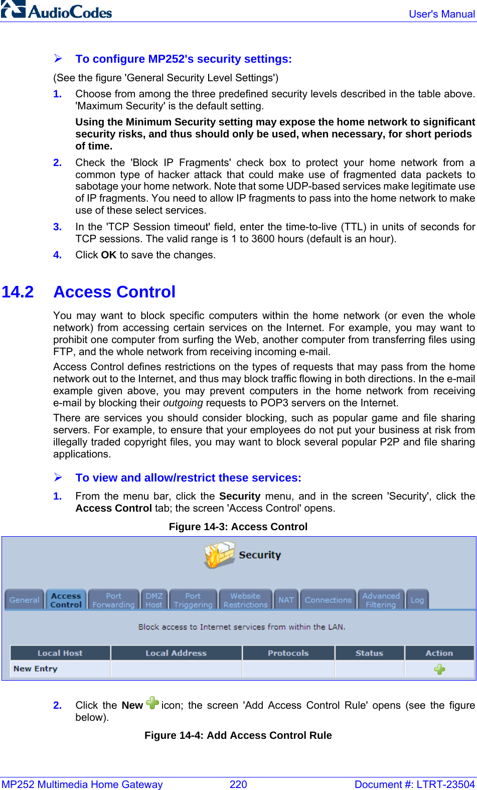 MP252 Multimedia Home Gateway  220  Document #: LTRT-23504  User&apos;s Manual  ¾ To configure MP252&apos;s security settings: (See the figure &apos;General Security Level Settings&apos;) 1.  Choose from among the three predefined security levels described in the table above. &apos;Maximum Security&apos; is the default setting. Using the Minimum Security setting may expose the home network to significant security risks, and thus should only be used, when necessary, for short periods of time. 2.  Check the &apos;Block IP Fragments&apos; check box to protect your home network from a common type of hacker attack that could make use of fragmented data packets to sabotage your home network. Note that some UDP-based services make legitimate use of IP fragments. You need to allow IP fragments to pass into the home network to make use of these select services. 3.  In the &apos;TCP Session timeout&apos; field, enter the time-to-live (TTL) in units of seconds for TCP sessions. The valid range is 1 to 3600 hours (default is an hour). 4.  Click OK to save the changes.  14.2 Access Control You may want to block specific computers within the home network (or even the whole network) from accessing certain services on the Internet. For example, you may want to prohibit one computer from surfing the Web, another computer from transferring files using FTP, and the whole network from receiving incoming e-mail. Access Control defines restrictions on the types of requests that may pass from the home network out to the Internet, and thus may block traffic flowing in both directions. In the e-mail example given above, you may prevent computers in the home network from receiving e-mail by blocking their outgoing requests to POP3 servers on the Internet. There are services you should consider blocking, such as popular game and file sharing servers. For example, to ensure that your employees do not put your business at risk from illegally traded copyright files, you may want to block several popular P2P and file sharing applications. ¾ To view and allow/restrict these services: 1.  From the menu bar, click the Security menu, and in the screen &apos;Security&apos;, click the Access Control tab; the screen &apos;Access Control&apos; opens. Figure 14-3: Access Control  2.  Click the New  icon; the screen &apos;Add Access Control Rule&apos; opens (see the figure below). Figure 14-4: Add Access Control Rule 