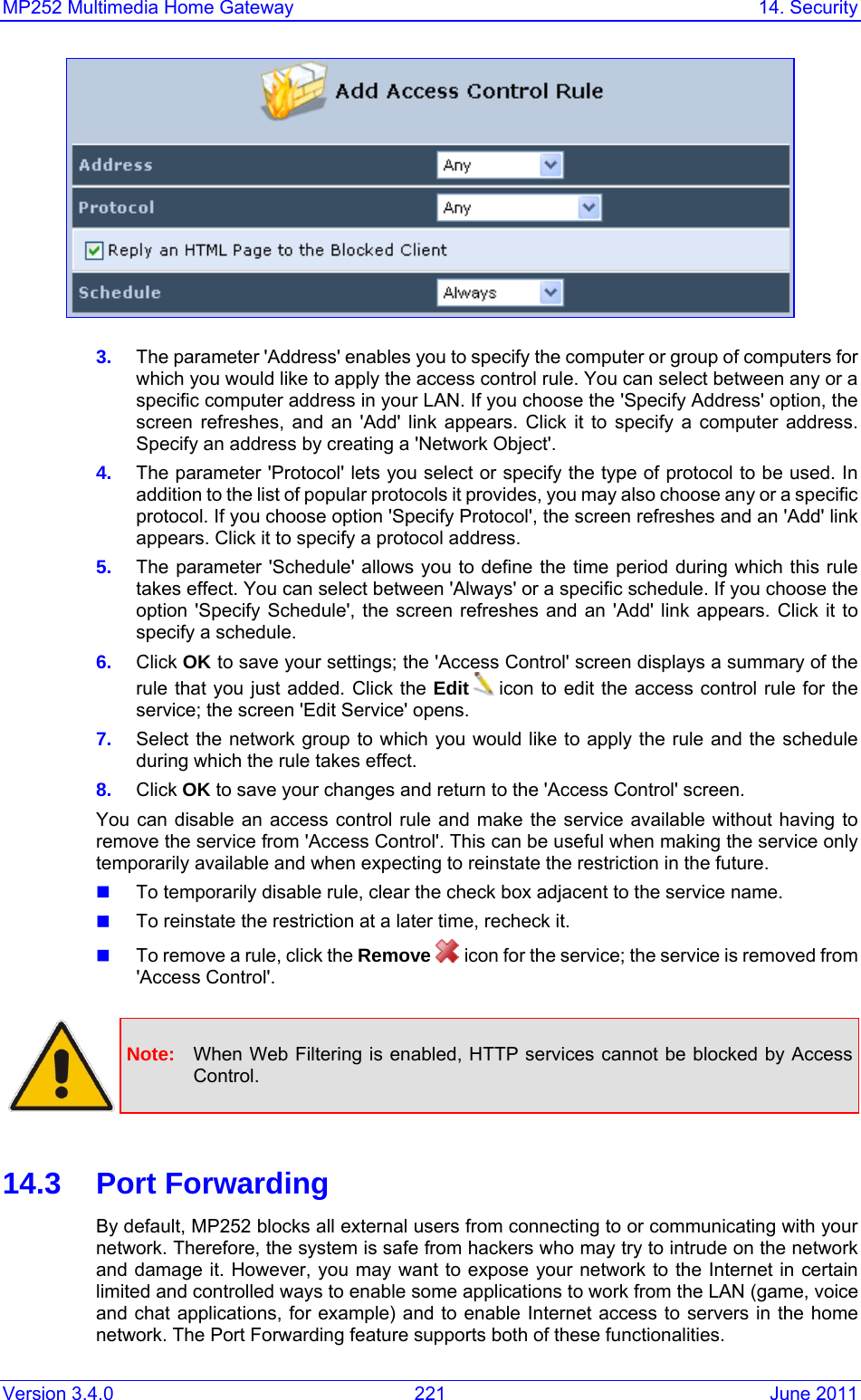 MP252 Multimedia Home Gateway  14. Security Version 3.4.0  221  June 2011  3.  The parameter &apos;Address&apos; enables you to specify the computer or group of computers for which you would like to apply the access control rule. You can select between any or a specific computer address in your LAN. If you choose the &apos;Specify Address&apos; option, the screen refreshes, and an &apos;Add&apos; link appears. Click it to specify a computer address. Specify an address by creating a &apos;Network Object&apos;. 4.  The parameter &apos;Protocol&apos; lets you select or specify the type of protocol to be used. In addition to the list of popular protocols it provides, you may also choose any or a specific protocol. If you choose option &apos;Specify Protocol&apos;, the screen refreshes and an &apos;Add&apos; link appears. Click it to specify a protocol address.  5.  The parameter &apos;Schedule&apos; allows you to define the time period during which this rule takes effect. You can select between &apos;Always&apos; or a specific schedule. If you choose the option &apos;Specify Schedule&apos;, the screen refreshes and an &apos;Add&apos; link appears. Click it to specify a schedule.  6.  Click OK to save your settings; the &apos;Access Control&apos; screen displays a summary of the rule that you just added. Click the Edit   icon to edit the access control rule for the service; the screen &apos;Edit Service&apos; opens. 7.  Select the network group to which you would like to apply the rule and the schedule during which the rule takes effect. 8.  Click OK to save your changes and return to the &apos;Access Control&apos; screen. You can disable an access control rule and make the service available without having to remove the service from &apos;Access Control&apos;. This can be useful when making the service only temporarily available and when expecting to reinstate the restriction in the future.  To temporarily disable rule, clear the check box adjacent to the service name.  To reinstate the restriction at a later time, recheck it.  To remove a rule, click the Remove  icon for the service; the service is removed from &apos;Access Control&apos;.   Note:  When Web Filtering is enabled, HTTP services cannot be blocked by Access Control.   14.3 Port Forwarding By default, MP252 blocks all external users from connecting to or communicating with your network. Therefore, the system is safe from hackers who may try to intrude on the network and damage it. However, you may want to expose your network to the Internet in certain limited and controlled ways to enable some applications to work from the LAN (game, voice and chat applications, for example) and to enable Internet access to servers in the home network. The Port Forwarding feature supports both of these functionalities.  