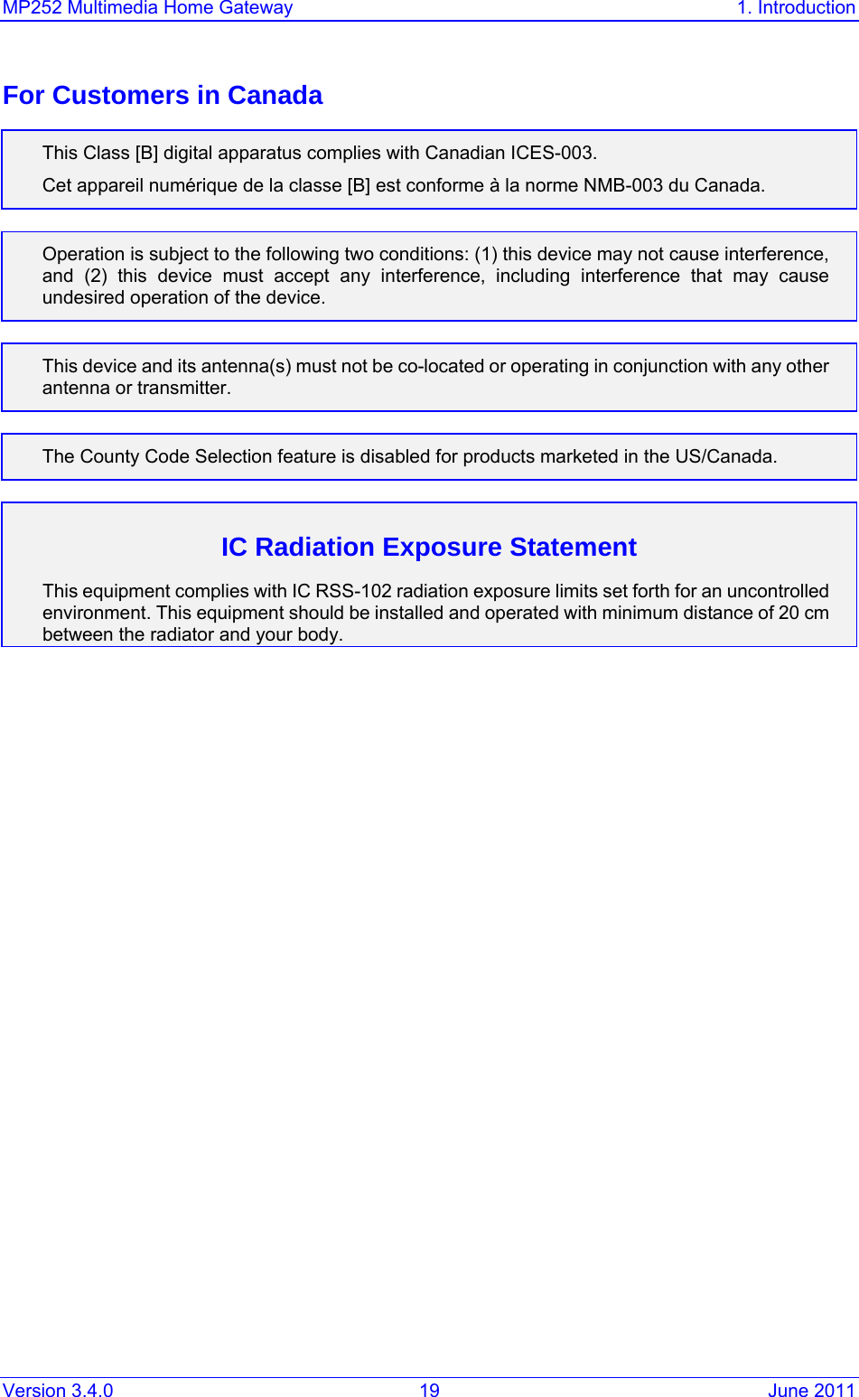 MP252 Multimedia Home Gateway  1. Introduction Version 3.4.0  19  June 2011 For Customers in Canada This Class [B] digital apparatus complies with Canadian ICES-003. Cet appareil numérique de la classe [B] est conforme à la norme NMB-003 du Canada.  Operation is subject to the following two conditions: (1) this device may not cause interference, and (2) this device must accept any interference, including interference that may cause undesired operation of the device.  This device and its antenna(s) must not be co-located or operating in conjunction with any other antenna or transmitter.  The County Code Selection feature is disabled for products marketed in the US/Canada.  IC Radiation Exposure Statement This equipment complies with IC RSS-102 radiation exposure limits set forth for an uncontrolled environment. This equipment should be installed and operated with minimum distance of 20 cm between the radiator and your body.  