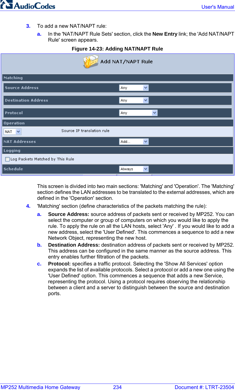 MP252 Multimedia Home Gateway  234  Document #: LTRT-23504  User&apos;s Manual  3.  To add a new NAT/NAPT rule: a.  In the &apos;NAT/NAPT Rule Sets&apos; section, click the New Entry link; the &apos;Add NAT/NAPT Rule&apos; screen appears. Figure 14-23: Adding NAT/NAPT Rule  This screen is divided into two main sections: &apos;Matching&apos; and &apos;Operation&apos;. The &apos;Matching&apos; section defines the LAN addresses to be translated to the external addresses, which are defined in the &apos;Operation&apos; section. 4.  &apos;Matching&apos; section (define characteristics of the packets matching the rule): a.  Source Address: source address of packets sent or received by MP252. You can select the computer or group of computers on which you would like to apply the rule. To apply the rule on all the LAN hosts, select &apos;Any&apos; . If you would like to add a new address, select the &apos;User Defined&apos;. This commences a sequence to add a new Network Object, representing the new host. b.  Destination Address: destination address of packets sent or received by MP252. This address can be configured in the same manner as the source address. This entry enables further filtration of the packets. c.  Protocol: specifies a traffic protocol. Selecting the &apos;Show All Services&apos; option expands the list of available protocols. Select a protocol or add a new one using the &apos;User Defined&apos; option. This commences a sequence that adds a new Service, representing the protocol. Using a protocol requires observing the relationship between a client and a server to distinguish between the source and destination ports.  