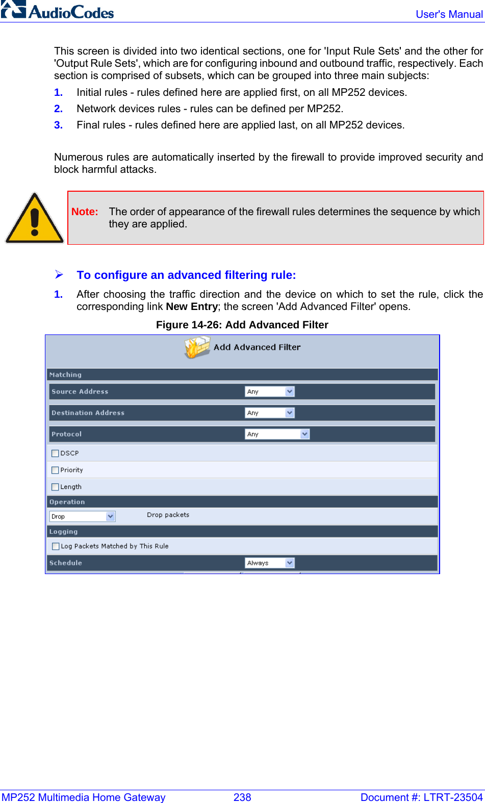 MP252 Multimedia Home Gateway  238  Document #: LTRT-23504  User&apos;s Manual  This screen is divided into two identical sections, one for &apos;Input Rule Sets&apos; and the other for &apos;Output Rule Sets&apos;, which are for configuring inbound and outbound traffic, respectively. Each section is comprised of subsets, which can be grouped into three main subjects: 1.  Initial rules - rules defined here are applied first, on all MP252 devices. 2.  Network devices rules - rules can be defined per MP252. 3.  Final rules - rules defined here are applied last, on all MP252 devices.  Numerous rules are automatically inserted by the firewall to provide improved security and block harmful attacks.   Note:  The order of appearance of the firewall rules determines the sequence by which they are applied.  ¾ To configure an advanced filtering rule: 1.  After choosing the traffic direction and the device on which to set the rule, click the corresponding link New Entry; the screen &apos;Add Advanced Filter&apos; opens. Figure 14-26: Add Advanced Filter  