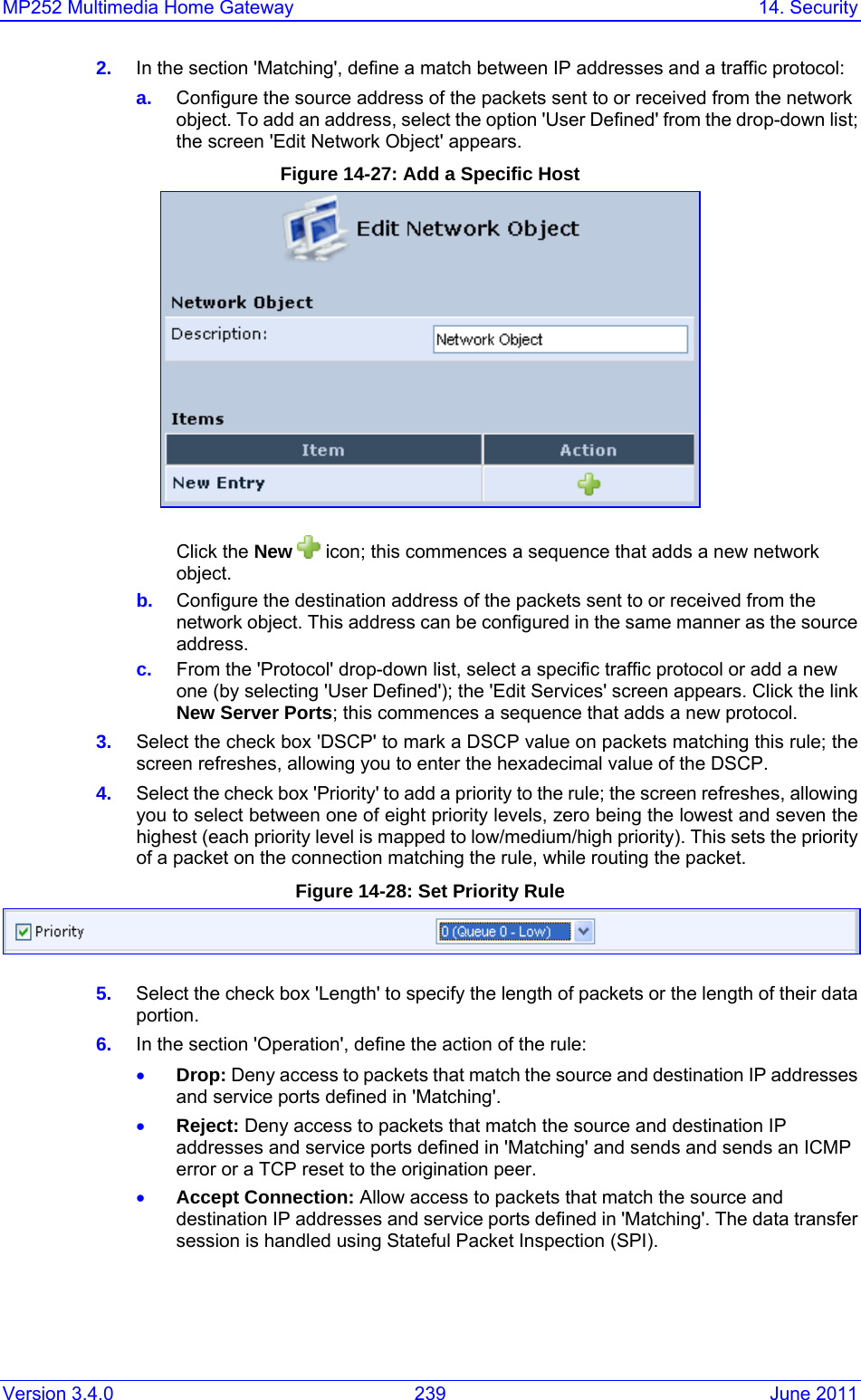 MP252 Multimedia Home Gateway  14. Security Version 3.4.0  239  June 2011 2.  In the section &apos;Matching&apos;, define a match between IP addresses and a traffic protocol: a.  Configure the source address of the packets sent to or received from the network object. To add an address, select the option &apos;User Defined&apos; from the drop-down list; the screen &apos;Edit Network Object&apos; appears. Figure 14-27: Add a Specific Host  Click the New   icon; this commences a sequence that adds a new network object.  b.  Configure the destination address of the packets sent to or received from the network object. This address can be configured in the same manner as the source address. c.  From the &apos;Protocol&apos; drop-down list, select a specific traffic protocol or add a new one (by selecting &apos;User Defined&apos;); the &apos;Edit Services&apos; screen appears. Click the link New Server Ports; this commences a sequence that adds a new protocol.  3.  Select the check box &apos;DSCP&apos; to mark a DSCP value on packets matching this rule; the screen refreshes, allowing you to enter the hexadecimal value of the DSCP. 4.  Select the check box &apos;Priority&apos; to add a priority to the rule; the screen refreshes, allowing you to select between one of eight priority levels, zero being the lowest and seven the highest (each priority level is mapped to low/medium/high priority). This sets the priority of a packet on the connection matching the rule, while routing the packet. Figure 14-28: Set Priority Rule  5.  Select the check box &apos;Length&apos; to specify the length of packets or the length of their data portion. 6.  In the section &apos;Operation&apos;, define the action of the rule: • Drop: Deny access to packets that match the source and destination IP addresses and service ports defined in &apos;Matching&apos;. • Reject: Deny access to packets that match the source and destination IP addresses and service ports defined in &apos;Matching&apos; and sends and sends an ICMP error or a TCP reset to the origination peer. • Accept Connection: Allow access to packets that match the source and destination IP addresses and service ports defined in &apos;Matching&apos;. The data transfer session is handled using Stateful Packet Inspection (SPI).  