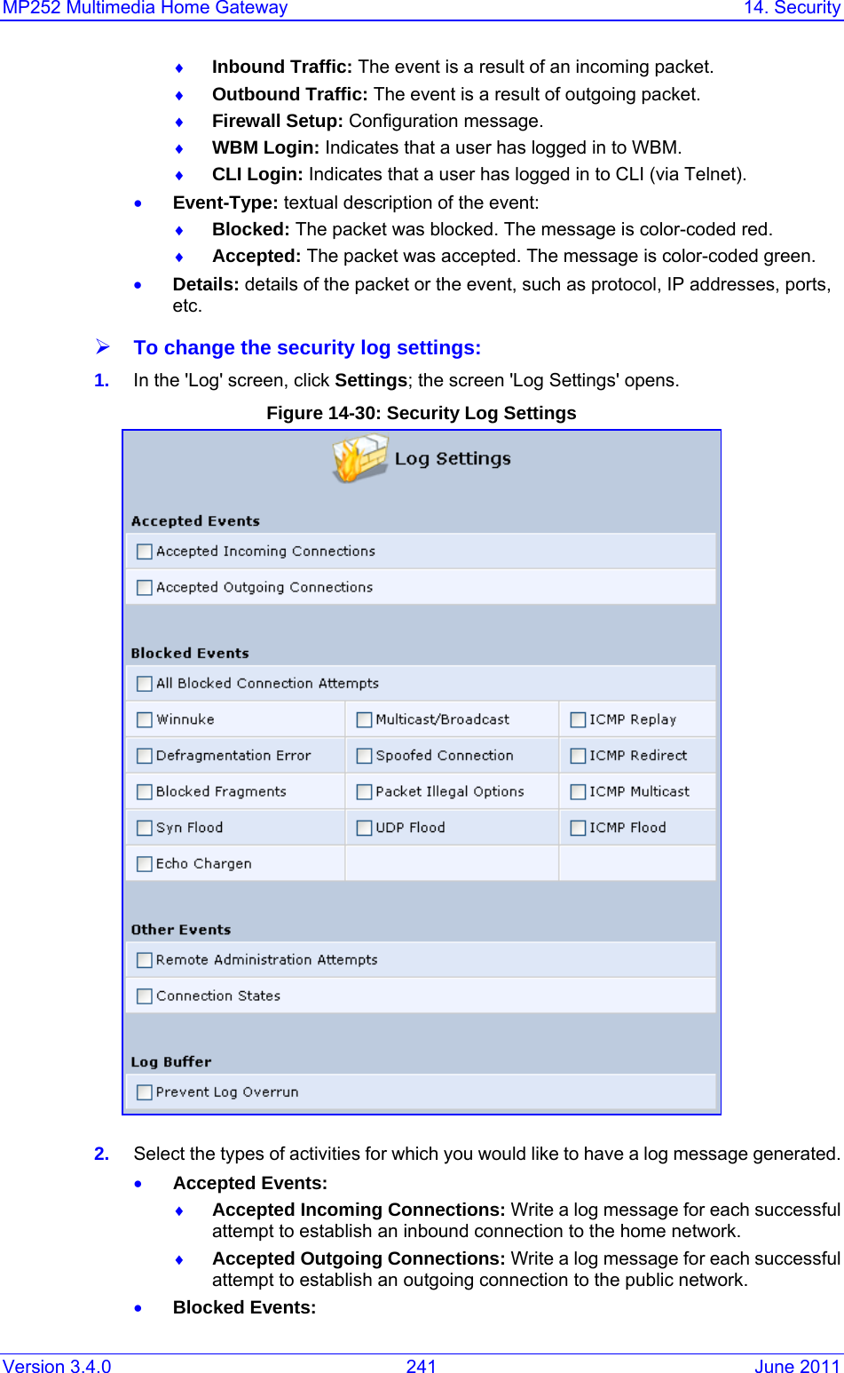MP252 Multimedia Home Gateway  14. Security Version 3.4.0  241  June 2011 ♦ Inbound Traffic: The event is a result of an incoming packet. ♦ Outbound Traffic: The event is a result of outgoing packet. ♦ Firewall Setup: Configuration message. ♦ WBM Login: Indicates that a user has logged in to WBM. ♦ CLI Login: Indicates that a user has logged in to CLI (via Telnet). • Event-Type: textual description of the event: ♦ Blocked: The packet was blocked. The message is color-coded red. ♦ Accepted: The packet was accepted. The message is color-coded green. • Details: details of the packet or the event, such as protocol, IP addresses, ports, etc. ¾ To change the security log settings: 1.  In the &apos;Log&apos; screen, click Settings; the screen &apos;Log Settings&apos; opens. Figure 14-30: Security Log Settings  2.  Select the types of activities for which you would like to have a log message generated. • Accepted Events: ♦ Accepted Incoming Connections: Write a log message for each successful attempt to establish an inbound connection to the home network. ♦ Accepted Outgoing Connections: Write a log message for each successful attempt to establish an outgoing connection to the public network. • Blocked Events: 