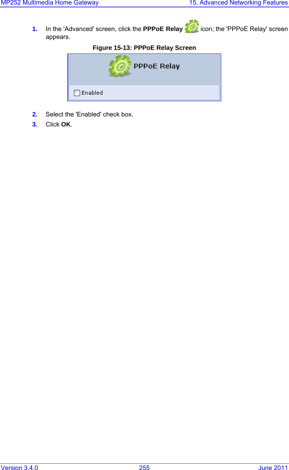 MP252 Multimedia Home Gateway  15. Advanced Networking Features Version 3.4.0  255  June 2011 1.  In the &apos;Advanced&apos; screen, click the PPPoE Relay   icon; the &apos;PPPoE Relay&apos; screen appears. Figure 15-13: PPPoE Relay Screen  2.  Select the &apos;Enabled&apos; check box. 3.  Click OK.     