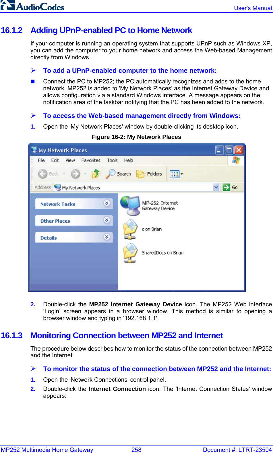 MP252 Multimedia Home Gateway  258  Document #: LTRT-23504  User&apos;s Manual  16.1.2  Adding UPnP-enabled PC to Home Network If your computer is running an operating system that supports UPnP such as Windows XP, you can add the computer to your home network and access the Web-based Management directly from Windows. ¾ To add a UPnP-enabled computer to the home network:  Connect the PC to MP252; the PC automatically recognizes and adds to the home network. MP252 is added to &apos;My Network Places&apos; as the Internet Gateway Device and allows configuration via a standard Windows interface. A message appears on the notification area of the taskbar notifying that the PC has been added to the network. ¾ To access the Web-based management directly from Windows: 1.  Open the &apos;My Network Places&apos; window by double-clicking its desktop icon.  Figure 16-2: My Network Places  2.  Double-click the MP252 Internet Gateway Device icon. The MP252 Web interface ‘Login’ screen appears in a browser window. This method is similar to opening a browser window and typing in &apos;192.168.1.1&apos;. 16.1.3 Monitoring Connection between MP252 and Internet The procedure below describes how to monitor the status of the connection between MP252 and the Internet. ¾ To monitor the status of the connection between MP252 and the Internet: 1.  Open the &apos;Network Connections&apos; control panel. 2.  Double-click the Internet Connection icon. The &apos;Internet Connection Status&apos; window appears: 
