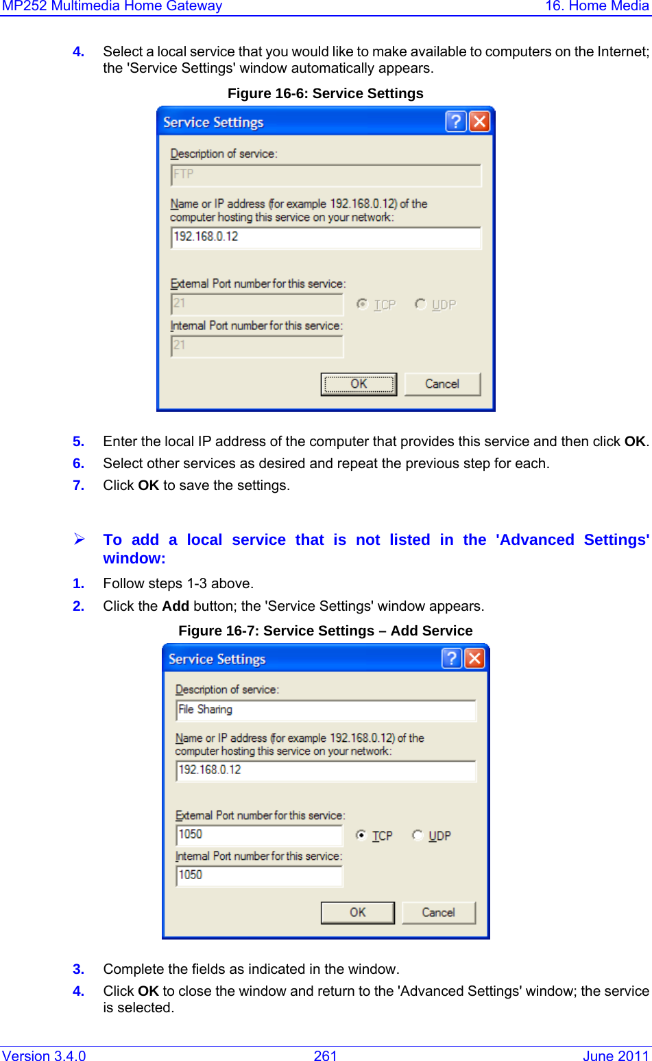 MP252 Multimedia Home Gateway  16. Home Media Version 3.4.0  261  June 2011 4.  Select a local service that you would like to make available to computers on the Internet; the &apos;Service Settings&apos; window automatically appears. Figure 16-6: Service Settings   5.  Enter the local IP address of the computer that provides this service and then click OK. 6.  Select other services as desired and repeat the previous step for each. 7.  Click OK to save the settings.  ¾ To add a local service that is not listed in the &apos;Advanced Settings&apos; window: 1.  Follow steps 1-3 above. 2.  Click the Add button; the &apos;Service Settings&apos; window appears. Figure 16-7: Service Settings – Add Service  3.  Complete the fields as indicated in the window. 4.  Click OK to close the window and return to the &apos;Advanced Settings&apos; window; the service is selected. 