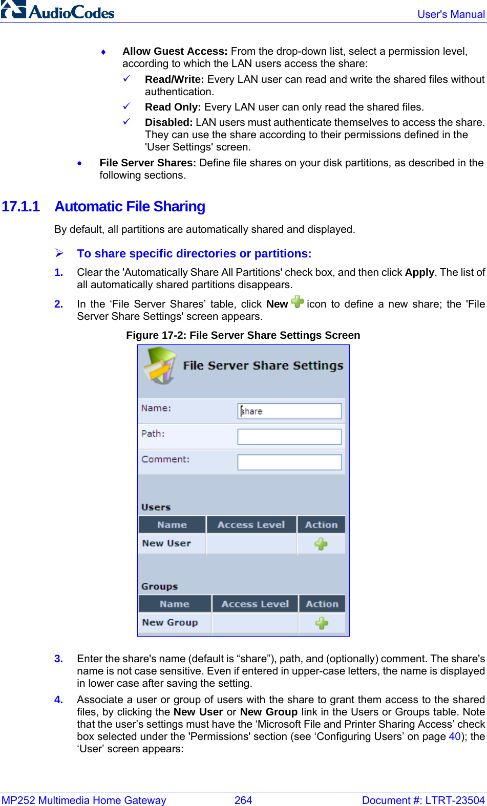 MP252 Multimedia Home Gateway  264  Document #: LTRT-23504  User&apos;s Manual  ♦ Allow Guest Access: From the drop-down list, select a permission level, according to which the LAN users access the share: 9 Read/Write: Every LAN user can read and write the shared files without authentication. 9 Read Only: Every LAN user can only read the shared files. 9 Disabled: LAN users must authenticate themselves to access the share. They can use the share according to their permissions defined in the &apos;User Settings&apos; screen. • File Server Shares: Define file shares on your disk partitions, as described in the following sections. 17.1.1  Automatic File Sharing By default, all partitions are automatically shared and displayed.  ¾ To share specific directories or partitions: 1.  Clear the &apos;Automatically Share All Partitions&apos; check box, and then click Apply. The list of all automatically shared partitions disappears. 2.  In the ‘File Server Shares’ table, click New   icon to define a new share; the &apos;File Server Share Settings&apos; screen appears. Figure 17-2: File Server Share Settings Screen  3.  Enter the share&apos;s name (default is “share”), path, and (optionally) comment. The share&apos;s name is not case sensitive. Even if entered in upper-case letters, the name is displayed in lower case after saving the setting. 4.  Associate a user or group of users with the share to grant them access to the shared files, by clicking the New User or New Group link in the Users or Groups table. Note that the user’s settings must have the ‘Microsoft File and Printer Sharing Access’ check box selected under the &apos;Permissions&apos; section (see ‘Configuring Users’ on page 40); the ‘User’ screen appears: 