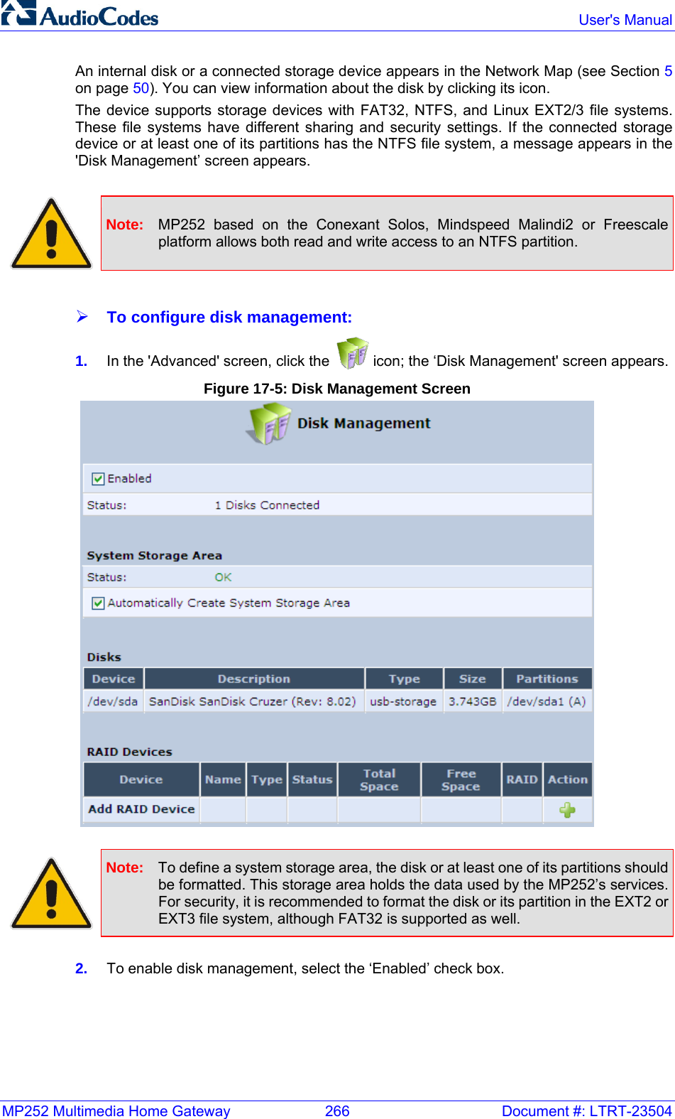 MP252 Multimedia Home Gateway  266  Document #: LTRT-23504  User&apos;s Manual  An internal disk or a connected storage device appears in the Network Map (see Section 5 on page 50). You can view information about the disk by clicking its icon.  The device supports storage devices with FAT32, NTFS, and Linux EXT2/3 file systems. These file systems have different sharing and security settings. If the connected storage device or at least one of its partitions has the NTFS file system, a message appears in the &apos;Disk Management’ screen appears.    Note:  MP252 based on the Conexant Solos, Mindspeed Malindi2 or Freescale platform allows both read and write access to an NTFS partition.  ¾ To configure disk management: 1.  In the &apos;Advanced&apos; screen, click the   icon; the ‘Disk Management&apos; screen appears. Figure 17-5: Disk Management Screen   Note:  To define a system storage area, the disk or at least one of its partitions should be formatted. This storage area holds the data used by the MP252’s services. For security, it is recommended to format the disk or its partition in the EXT2 or EXT3 file system, although FAT32 is supported as well.  2.  To enable disk management, select the ‘Enabled’ check box. 