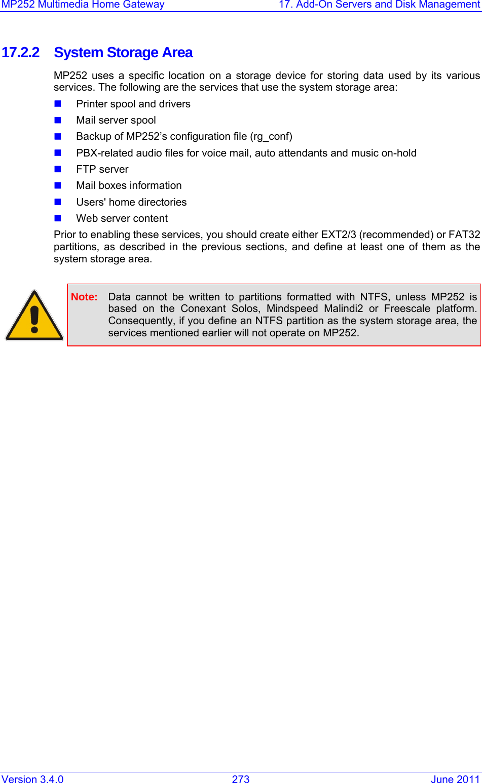 MP252 Multimedia Home Gateway  17. Add-On Servers and Disk Management Version 3.4.0  273  June 2011 17.2.2  System Storage Area MP252 uses a specific location on a storage device for storing data used by its various services. The following are the services that use the system storage area:  Printer spool and drivers  Mail server spool  Backup of MP252’s configuration file (rg_conf)  PBX-related audio files for voice mail, auto attendants and music on-hold  FTP server  Mail boxes information  Users&apos; home directories  Web server content Prior to enabling these services, you should create either EXT2/3 (recommended) or FAT32 partitions, as described in the previous sections, and define at least one of them as the system storage area.   Note:  Data cannot be written to partitions formatted with NTFS, unless MP252 is based on the Conexant Solos, Mindspeed Malindi2 or Freescale platform. Consequently, if you define an NTFS partition as the system storage area, the services mentioned earlier will not operate on MP252.  