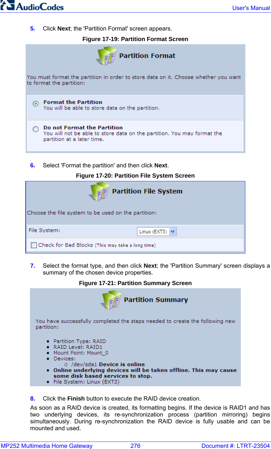 MP252 Multimedia Home Gateway  276  Document #: LTRT-23504  User&apos;s Manual  5.  Click Next; the &apos;Partition Format&apos; screen appears. Figure 17-19: Partition Format Screen  6.  Select &apos;Format the partition&apos; and then click Next. Figure 17-20: Partition File System Screen  7.  Select the format type, and then click Next; the &apos;Partition Summary&apos; screen displays a summary of the chosen device properties.  Figure 17-21: Partition Summary Screen  8.  Click the Finish button to execute the RAID device creation. As soon as a RAID device is created, its formatting begins. If the device is RAID1 and has two underlying devices, its re-synchronization process (partition mirroring) begins simultaneously. During re-synchronization the RAID device is fully usable and can be mounted and used.  