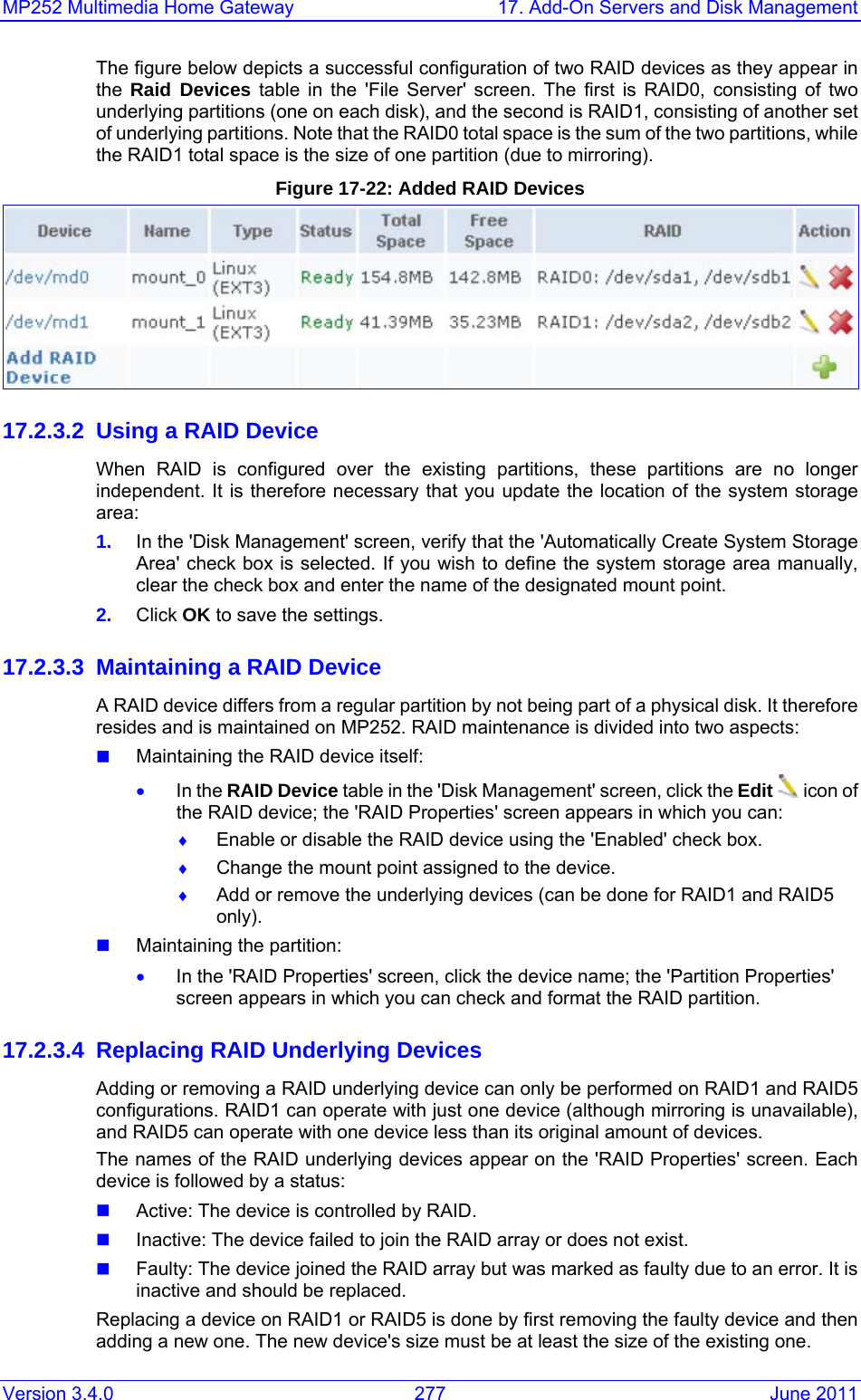 MP252 Multimedia Home Gateway  17. Add-On Servers and Disk Management Version 3.4.0  277  June 2011 The figure below depicts a successful configuration of two RAID devices as they appear in the  Raid Devices table in the &apos;File Server&apos; screen. The first is RAID0, consisting of two underlying partitions (one on each disk), and the second is RAID1, consisting of another set of underlying partitions. Note that the RAID0 total space is the sum of the two partitions, while the RAID1 total space is the size of one partition (due to mirroring). Figure 17-22: Added RAID Devices  17.2.3.2  Using a RAID Device When RAID is configured over the existing partitions, these partitions are no longer independent. It is therefore necessary that you update the location of the system storage area: 1.  In the &apos;Disk Management&apos; screen, verify that the &apos;Automatically Create System Storage Area&apos; check box is selected. If you wish to define the system storage area manually, clear the check box and enter the name of the designated mount point. 2.  Click OK to save the settings. 17.2.3.3  Maintaining a RAID Device A RAID device differs from a regular partition by not being part of a physical disk. It therefore resides and is maintained on MP252. RAID maintenance is divided into two aspects:  Maintaining the RAID device itself: • In the RAID Device table in the &apos;Disk Management&apos; screen, click the Edit  icon of the RAID device; the &apos;RAID Properties&apos; screen appears in which you can: ♦ Enable or disable the RAID device using the &apos;Enabled&apos; check box. ♦ Change the mount point assigned to the device. ♦ Add or remove the underlying devices (can be done for RAID1 and RAID5 only).  Maintaining the partition: • In the &apos;RAID Properties&apos; screen, click the device name; the &apos;Partition Properties&apos; screen appears in which you can check and format the RAID partition. 17.2.3.4 Replacing RAID Underlying Devices Adding or removing a RAID underlying device can only be performed on RAID1 and RAID5 configurations. RAID1 can operate with just one device (although mirroring is unavailable), and RAID5 can operate with one device less than its original amount of devices. The names of the RAID underlying devices appear on the &apos;RAID Properties&apos; screen. Each device is followed by a status:  Active: The device is controlled by RAID.  Inactive: The device failed to join the RAID array or does not exist.  Faulty: The device joined the RAID array but was marked as faulty due to an error. It is inactive and should be replaced. Replacing a device on RAID1 or RAID5 is done by first removing the faulty device and then adding a new one. The new device&apos;s size must be at least the size of the existing one.  