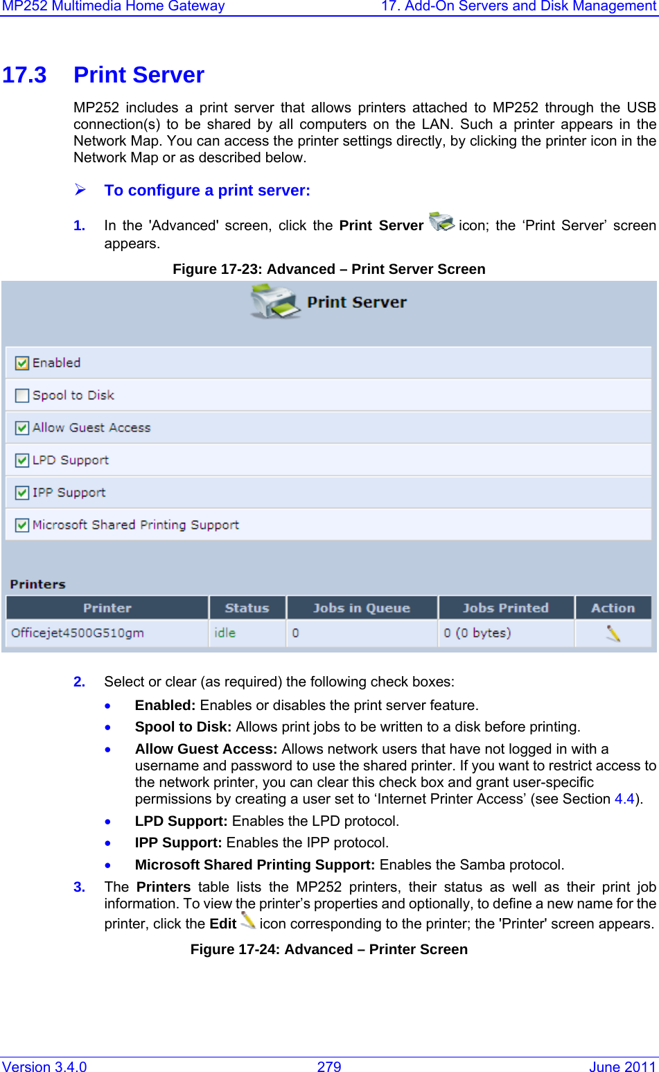 MP252 Multimedia Home Gateway  17. Add-On Servers and Disk Management Version 3.4.0  279  June 2011 17.3 Print Server MP252 includes a print server that allows printers attached to MP252 through the USB connection(s) to be shared by all computers on the LAN. Such a printer appears in the Network Map. You can access the printer settings directly, by clicking the printer icon in the Network Map or as described below. ¾ To configure a print server: 1.  In the &apos;Advanced&apos; screen, click the Print Server   icon; the ‘Print Server’ screen appears. Figure 17-23: Advanced – Print Server Screen  2.  Select or clear (as required) the following check boxes: • Enabled: Enables or disables the print server feature. • Spool to Disk: Allows print jobs to be written to a disk before printing. • Allow Guest Access: Allows network users that have not logged in with a username and password to use the shared printer. If you want to restrict access to the network printer, you can clear this check box and grant user-specific permissions by creating a user set to ‘Internet Printer Access’ (see Section 4.4). • LPD Support: Enables the LPD protocol. • IPP Support: Enables the IPP protocol. • Microsoft Shared Printing Support: Enables the Samba protocol. 3.  The  Printers table lists the MP252 printers, their status as well as their print job information. To view the printer’s properties and optionally, to define a new name for the printer, click the Edit  icon corresponding to the printer; the &apos;Printer&apos; screen appears. Figure 17-24: Advanced – Printer Screen 