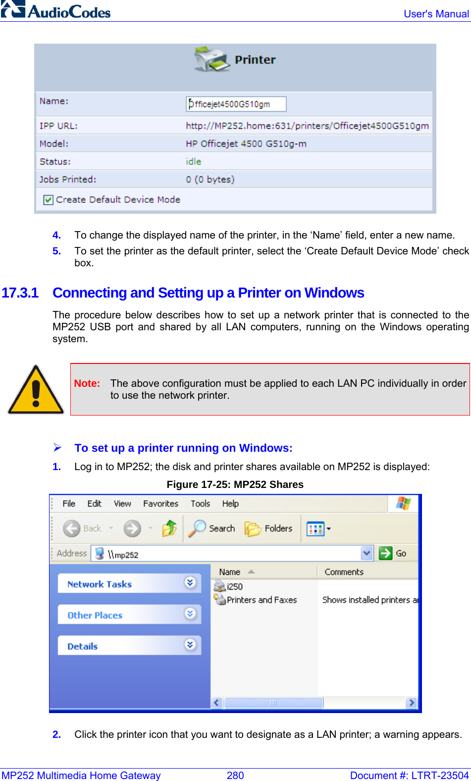MP252 Multimedia Home Gateway  280  Document #: LTRT-23504  User&apos;s Manual   4.  To change the displayed name of the printer, in the ‘Name’ field, enter a new name.  5.  To set the printer as the default printer, select the ‘Create Default Device Mode’ check box.  17.3.1  Connecting and Setting up a Printer on Windows  The procedure below describes how to set up a network printer that is connected to the MP252 USB port and shared by all LAN computers, running on the Windows operating system.   Note:  The above configuration must be applied to each LAN PC individually in order to use the network printer.  ¾ To set up a printer running on Windows:  1.  Log in to MP252; the disk and printer shares available on MP252 is displayed: Figure 17-25: MP252 Shares  2.  Click the printer icon that you want to designate as a LAN printer; a warning appears. 