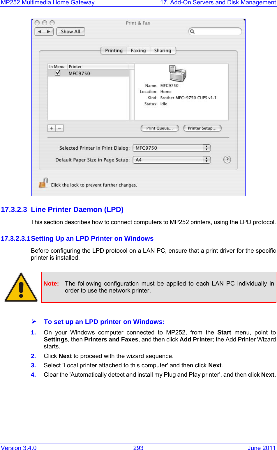 MP252 Multimedia Home Gateway  17. Add-On Servers and Disk Management Version 3.4.0  293  June 2011  17.3.2.3  Line Printer Daemon (LPD) This section describes how to connect computers to MP252 printers, using the LPD protocol.  17.3.2.3.1 Setting Up an LPD Printer on Windows Before configuring the LPD protocol on a LAN PC, ensure that a print driver for the specific printer is installed.   Note:  The following configuration must be applied to each LAN PC individually in order to use the network printer.  ¾ To set up an LPD printer on Windows: 1.  On your Windows computer connected to MP252, from the Start menu, point to Settings, then Printers and Faxes, and then click Add Printer; the Add Printer Wizard starts. 2.  Click Next to proceed with the wizard sequence. 3.  Select &apos;Local printer attached to this computer&apos; and then click Next. 4.  Clear the &apos;Automatically detect and install my Plug and Play printer&apos;, and then click Next. 
