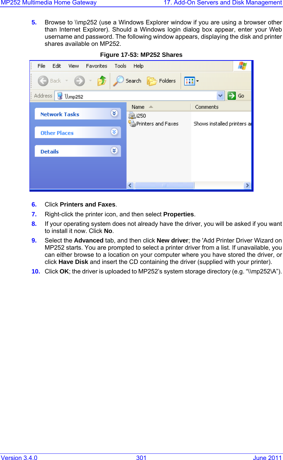 MP252 Multimedia Home Gateway  17. Add-On Servers and Disk Management Version 3.4.0  301  June 2011 5.  Browse to \\mp252 (use a Windows Explorer window if you are using a browser other than Internet Explorer). Should a Windows login dialog box appear, enter your Web username and password. The following window appears, displaying the disk and printer shares available on MP252. Figure 17-53: MP252 Shares  6.  Click Printers and Faxes. 7.  Right-click the printer icon, and then select Properties. 8.  If your operating system does not already have the driver, you will be asked if you want to install it now. Click No. 9.  Select the Advanced tab, and then click New driver; the &apos;Add Printer Driver Wizard on MP252 starts. You are prompted to select a printer driver from a list. If unavailable, you can either browse to a location on your computer where you have stored the driver, or click Have Disk and insert the CD containing the driver (supplied with your printer). 10.  Click OK; the driver is uploaded to MP252’s system storage directory (e.g. “\\mp252\A”).  