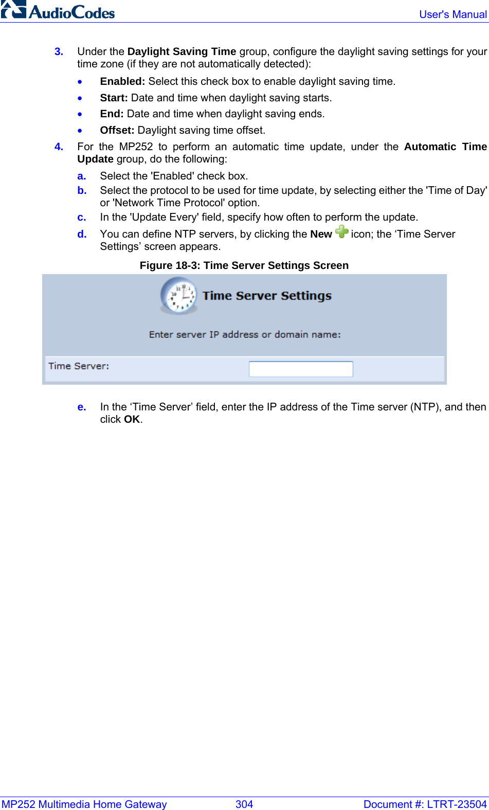 MP252 Multimedia Home Gateway  304  Document #: LTRT-23504  User&apos;s Manual  3.  Under the Daylight Saving Time group, configure the daylight saving settings for your time zone (if they are not automatically detected): • Enabled: Select this check box to enable daylight saving time. • Start: Date and time when daylight saving starts. • End: Date and time when daylight saving ends. • Offset: Daylight saving time offset. 4.  For the MP252 to perform an automatic time update, under the Automatic Time Update group, do the following: a.  Select the &apos;Enabled&apos; check box. b.  Select the protocol to be used for time update, by selecting either the &apos;Time of Day&apos; or &apos;Network Time Protocol&apos; option. c.  In the &apos;Update Every&apos; field, specify how often to perform the update. d.  You can define NTP servers, by clicking the New   icon; the ‘Time Server Settings’ screen appears. Figure 18-3: Time Server Settings Screen  e.  In the ‘Time Server’ field, enter the IP address of the Time server (NTP), and then click OK.  