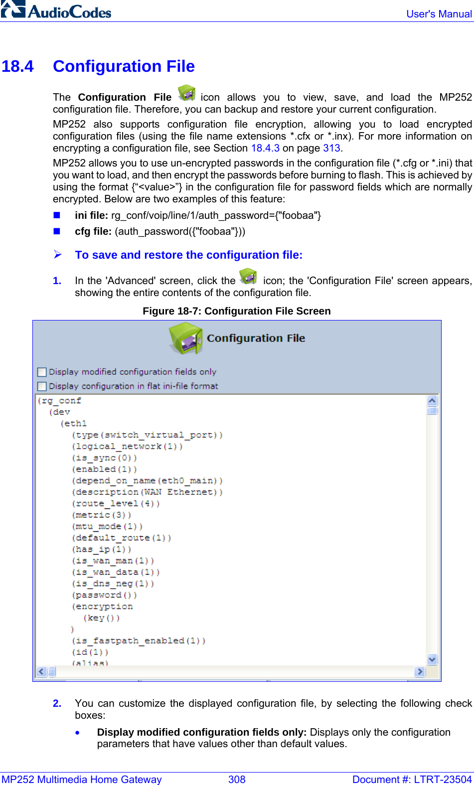 MP252 Multimedia Home Gateway  308  Document #: LTRT-23504  User&apos;s Manual  18.4 Configuration File The  Configuration File  icon allows you to view, save, and load the MP252 configuration file. Therefore, you can backup and restore your current configuration.  MP252 also supports configuration file encryption, allowing you to load encrypted configuration files (using the file name extensions *.cfx or *.inx). For more information on encrypting a configuration file, see Section 18.4.3 on page 313. MP252 allows you to use un-encrypted passwords in the configuration file (*.cfg or *.ini) that you want to load, and then encrypt the passwords before burning to flash. This is achieved by using the format {“&lt;value&gt;”} in the configuration file for password fields which are normally encrypted. Below are two examples of this feature:  ini file: rg_conf/voip/line/1/auth_password={&quot;foobaa&quot;}  cfg file: (auth_password({&quot;foobaa&quot;})) ¾ To save and restore the configuration file: 1.  In the &apos;Advanced&apos; screen, click the    icon; the &apos;Configuration File&apos; screen appears, showing the entire contents of the configuration file. Figure 18-7: Configuration File Screen  2.  You can customize the displayed configuration file, by selecting the following check boxes: • Display modified configuration fields only: Displays only the configuration parameters that have values other than default values. 