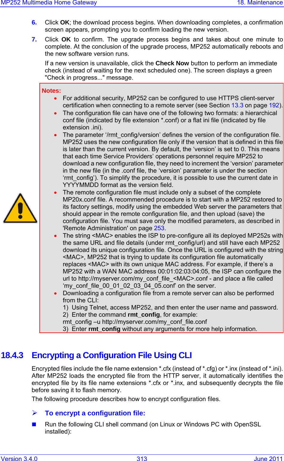 MP252 Multimedia Home Gateway  18. Maintenance Version 3.4.0  313  June 2011 6.  Click OK; the download process begins. When downloading completes, a confirmation screen appears, prompting you to confirm loading the new version. 7.  Click  OK to confirm. The upgrade process begins and takes about one minute to complete. At the conclusion of the upgrade process, MP252 automatically reboots and the new software version runs. If a new version is unavailable, click the Check Now button to perform an immediate check (instead of waiting for the next scheduled one). The screen displays a green &quot;Check in progress...&quot; message.  Notes: • For additional security, MP252 can be configured to use HTTPS client-server certification when connecting to a remote server (see Section 13.3 on page 192).• The configuration file can have one of the following two formats: a hierarchical conf file (indicated by file extension *.conf) or a flat ini file (indicated by file extension .ini). • The parameter ‘/rmt_config/version’ defines the version of the configuration file. MP252 uses the new configuration file only if the version that is defined in this fileis later than the current version. By default, the ‘version’ is set to 0. This means that each time Service Providers’ operations personnel require MP252 to download a new configuration file, they need to increment the ‘version’ parameter in the new file (in the .conf file, the ‘version’ parameter is under the section ‘rmt_config’). To simplify the procedure, it is possible to use the current date in YYYYMMDD format as the version field. • The remote configuration file must include only a subset of the complete MP20x.conf file. A recommended procedure is to start with a MP252 restored to its factory settings, modify using the embedded Web server the parameters that should appear in the remote configuration file, and then upload (save) the configuration file. You must save only the modified parameters, as described in &apos;Remote Administration&apos; on page 253. • The string &lt;MAC&gt; enables the ISP to pre-configure all its deployed MP252s with the same URL and file details (under rmt_config/url) and still have each MP252 download its unique configuration file. Once the URL is configured with the string &lt;MAC&gt;, MP252 that is trying to update its configuration file automatically replaces &lt;MAC&gt; with its own unique MAC address. For example, if there’s a MP252 with a WAN MAC address 00:01:02:03:04:05, the ISP can configure the url to http://myserver.com/my_conf_file_&lt;MAC&gt;.conf - and place a file called ‘my_conf_file_00_01_02_03_04_05.conf’ on the server. • Downloading a configuration file from a remote server can also be performed from the CLI: 1)  Using Telnet, access MP252, and then enter the user name and password.2)  Enter the command rmt_config, for example: rmt_config –u http://myserver.com/my_conf_file.conf 3)  Enter rmt_config without any arguments for more help information.   18.4.3  Encrypting a Configuration File Using CLI Encrypted files include the file name extension *.cfx (instead of *.cfg) or *.inx (instead of *.ini). After MP252 loads the encrypted file from the HTTP server, it automatically identifies the encrypted file by its file name extensions *.cfx or *.inx, and subsequently decrypts the file before saving it to flash memory.  The following procedure describes how to encrypt configuration files. ¾ To encrypt a configuration file:  Run the following CLI shell command (on Linux or Windows PC with OpenSSL installed): 