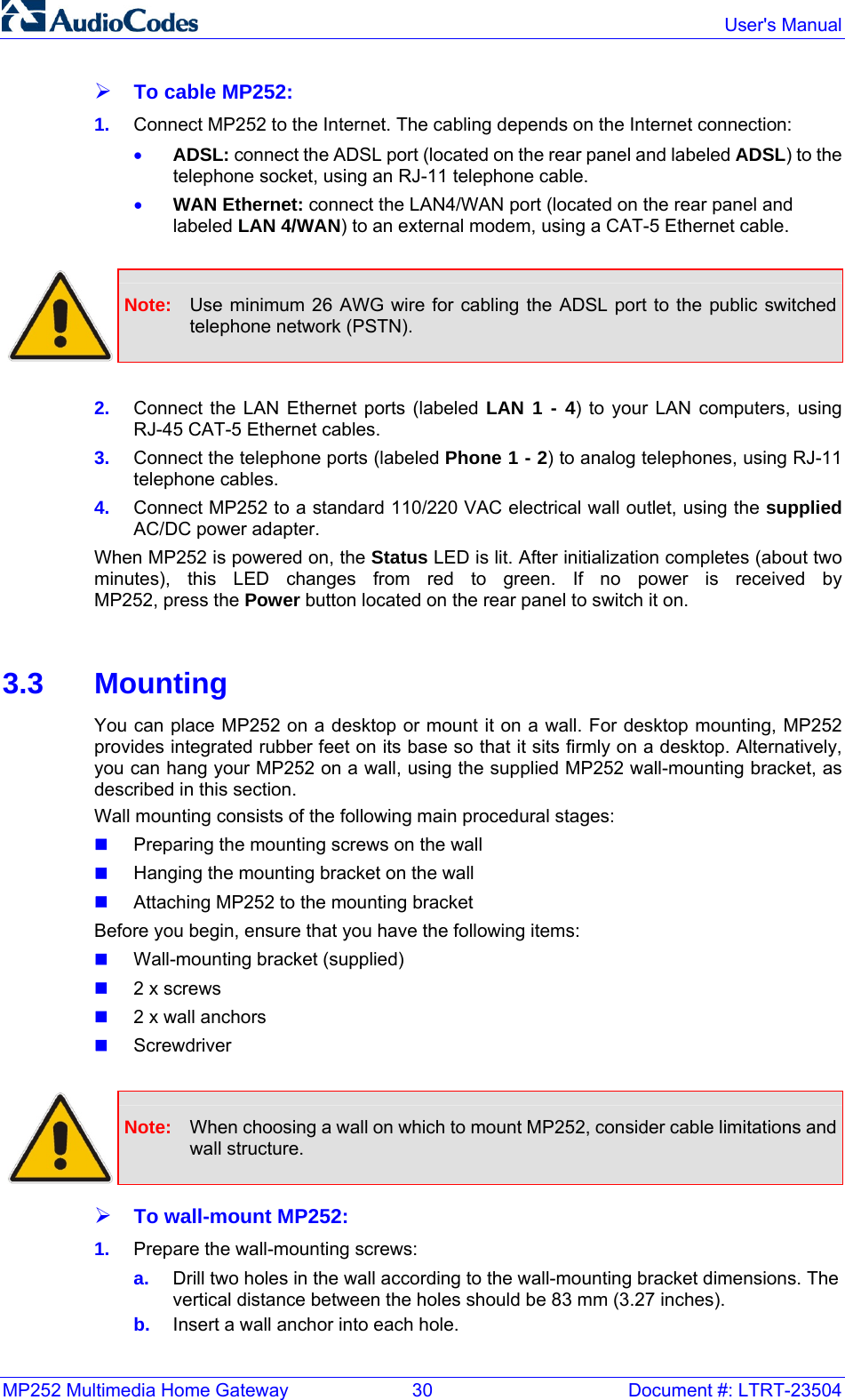 MP252 Multimedia Home Gateway  30  Document #: LTRT-23504  User&apos;s Manual ¾ To cable MP252: 1.  Connect MP252 to the Internet. The cabling depends on the Internet connection:   • ADSL: connect the ADSL port (located on the rear panel and labeled ADSL) to the telephone socket, using an RJ-11 telephone cable. • WAN Ethernet: connect the LAN4/WAN port (located on the rear panel and labeled LAN 4/WAN) to an external modem, using a CAT-5 Ethernet cable.   Note:  Use minimum 26 AWG wire for cabling the ADSL port to the public switched telephone network (PSTN).  2.  Connect the LAN Ethernet ports (labeled LAN 1 - 4) to your LAN computers, using RJ-45 CAT-5 Ethernet cables. 3.  Connect the telephone ports (labeled Phone 1 - 2) to analog telephones, using RJ-11 telephone cables. 4.  Connect MP252 to a standard 110/220 VAC electrical wall outlet, using the supplied AC/DC power adapter. When MP252 is powered on, the Status LED is lit. After initialization completes (about two minutes), this LED changes from red to green. If no power is received by  MP252, press the Power button located on the rear panel to switch it on.  3.3 Mounting You can place MP252 on a desktop or mount it on a wall. For desktop mounting, MP252 provides integrated rubber feet on its base so that it sits firmly on a desktop. Alternatively, you can hang your MP252 on a wall, using the supplied MP252 wall-mounting bracket, as described in this section. Wall mounting consists of the following main procedural stages:  Preparing the mounting screws on the wall   Hanging the mounting bracket on the wall   Attaching MP252 to the mounting bracket Before you begin, ensure that you have the following items:  Wall-mounting bracket (supplied)  2 x screws  2 x wall anchors  Screwdriver   Note:  When choosing a wall on which to mount MP252, consider cable limitations and wall structure. ¾ To wall-mount MP252: 1.  Prepare the wall-mounting screws: a.  Drill two holes in the wall according to the wall-mounting bracket dimensions. The vertical distance between the holes should be 83 mm (3.27 inches). b.  Insert a wall anchor into each hole. 