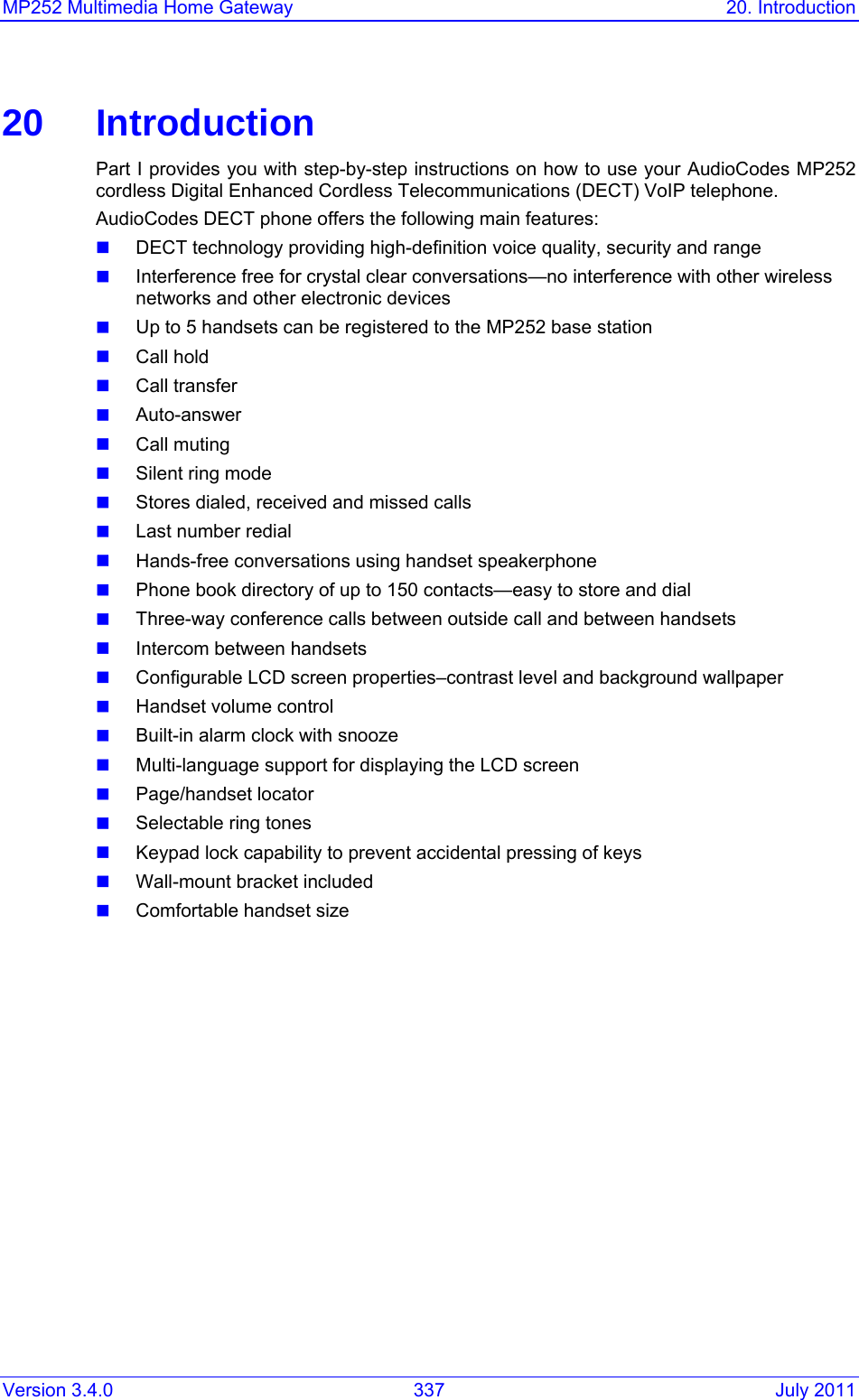 Version 3.4.0  337  July 2011 MP252 Multimedia Home Gateway  20. Introduction   20 Introduction Part I provides you with step-by-step instructions on how to use your AudioCodes MP252 cordless Digital Enhanced Cordless Telecommunications (DECT) VoIP telephone.  AudioCodes DECT phone offers the following main features:  DECT technology providing high-definition voice quality, security and range   Interference free for crystal clear conversations—no interference with other wireless networks and other electronic devices   Up to 5 handsets can be registered to the MP252 base station  Call hold  Call transfer  Auto-answer  Call muting  Silent ring mode  Stores dialed, received and missed calls  Last number redial   Hands-free conversations using handset speakerphone  Phone book directory of up to 150 contacts—easy to store and dial  Three-way conference calls between outside call and between handsets   Intercom between handsets  Configurable LCD screen properties–contrast level and background wallpaper   Handset volume control   Built-in alarm clock with snooze  Multi-language support for displaying the LCD screen  Page/handset locator   Selectable ring tones   Keypad lock capability to prevent accidental pressing of keys   Wall-mount bracket included   Comfortable handset size    