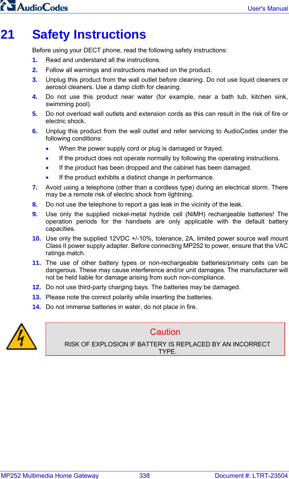 MP252 Multimedia Home Gateway  338  Document #: LTRT-23504  User&apos;s Manual  21 Safety Instructions Before using your DECT phone, read the following safety instructions: 1.  Read and understand all the instructions. 2.  Follow all warnings and instructions marked on the product. 3.  Unplug this product from the wall outlet before cleaning. Do not use liquid cleaners or aerosol cleaners. Use a damp cloth for cleaning. 4.  Do not use this product near water (for example, near a bath tub, kitchen sink, swimming pool). 5.  Do not overload wall outlets and extension cords as this can result in the risk of fire or electric shock. 6.  Unplug this product from the wall outlet and refer servicing to AudioCodes under the following conditions: • When the power supply cord or plug is damaged or frayed. • If the product does not operate normally by following the operating instructions.  • If the product has been dropped and the cabinet has been damaged. • If the product exhibits a distinct change in performance. 7.  Avoid using a telephone (other than a cordless type) during an electrical storm. There may be a remote risk of electric shock from lightning. 8.  Do not use the telephone to report a gas leak in the vicinity of the leak. 9.  Use only the supplied nickel-metal hydride cell (NiMH) rechargeable batteries! The operation periods for the handsets are only applicable with the default battery capacities. 10.  Use only the supplied 12VDC +/-10%, tolerance, 2A, limited power source wall mount Class II power supply adapter. Before connecting MP252 to power, ensure that the VAC ratings match. 11.  The use of other battery types or non-rechargeable batteries/primary cells can be dangerous. These may cause interference and/or unit damages. The manufacturer will not be held liable for damage arising from such non-compliance. 12.  Do not use third-party charging bays. The batteries may be damaged. 13.  Please note the correct polarity while inserting the batteries. 14.  Do not immerse batteries in water, do not place in fire.   Caution RISK OF EXPLOSION IF BATTERY IS REPLACED BY AN INCORRECT TYPE.       