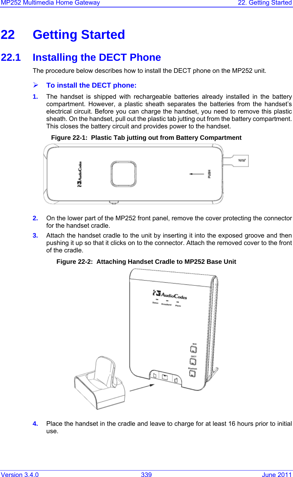 Version 3.4.0  339  June 2011 MP252 Multimedia Home Gateway  22. Getting Started  22 Getting Started 22.1  Installing the DECT Phone The procedure below describes how to install the DECT phone on the MP252 unit. ¾ To install the DECT phone: 1.  The handset is shipped with rechargeable batteries already installed in the battery compartment. However, a plastic sheath separates the batteries from the handset’s electrical circuit. Before you can charge the handset, you need to remove this plastic sheath. On the handset, pull out the plastic tab jutting out from the battery compartment. This closes the battery circuit and provides power to the handset. Figure 22-1:  Plastic Tab jutting out from Battery Compartment   2.  On the lower part of the MP252 front panel, remove the cover protecting the connector for the handset cradle.  3.  Attach the handset cradle to the unit by inserting it into the exposed groove and then pushing it up so that it clicks on to the connector. Attach the removed cover to the front of the cradle. Figure 22-2:  Attaching Handset Cradle to MP252 Base Unit  4.  Place the handset in the cradle and leave to charge for at least 16 hours prior to initial use. 