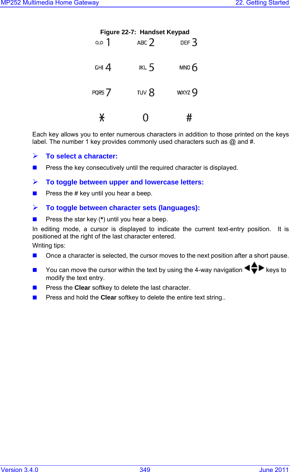 Version 3.4.0  349  June 2011 MP252 Multimedia Home Gateway  22. Getting Started  Figure 22-7:  Handset Keypad  Each key allows you to enter numerous characters in addition to those printed on the keys label. The number 1 key provides commonly used characters such as @ and #. ¾ To select a character:  Press the key consecutively until the required character is displayed. ¾ To toggle between upper and lowercase letters:  Press the # key until you hear a beep. ¾ To toggle between character sets (languages):  Press the star key (*) until you hear a beep. In editing mode, a cursor is displayed to indicate the current text-entry position.  It is positioned at the right of the last character entered.  Writing tips:  Once a character is selected, the cursor moves to the next position after a short pause.    You can move the cursor within the text by using the 4-way navigation   keys to modify the text entry.   Press the Clear softkey to delete the last character.    Press and hold the Clear softkey to delete the entire text string..  