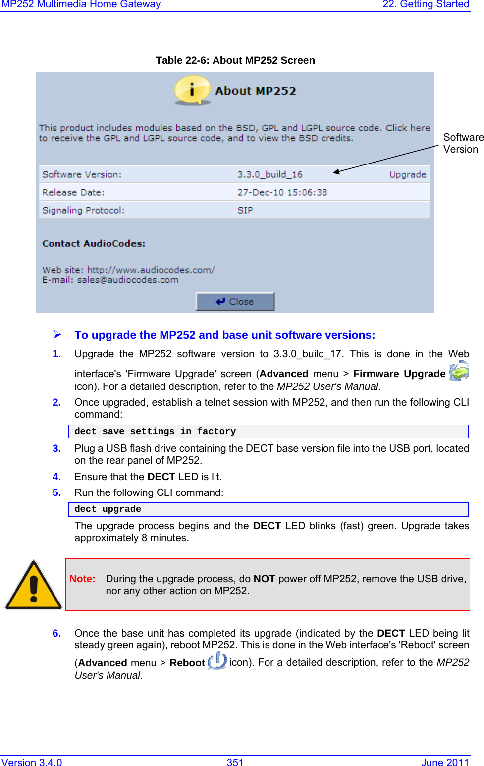 Version 3.4.0  351  June 2011 MP252 Multimedia Home Gateway  22. Getting Started  Table 22-6: About MP252 Screen  ¾ To upgrade the MP252 and base unit software versions: 1.  Upgrade the MP252 software version to 3.3.0_build_17. This is done in the Web interface&apos;s &apos;Firmware Upgrade&apos; screen (Advanced menu &gt; Firmware Upgrade  icon). For a detailed description, refer to the MP252 User&apos;s Manual. 2.  Once upgraded, establish a telnet session with MP252, and then run the following CLI command: dect save_settings_in_factory 3.  Plug a USB flash drive containing the DECT base version file into the USB port, located on the rear panel of MP252. 4.  Ensure that the DECT LED is lit.  5.  Run the following CLI command: dect upgrade The upgrade process begins and the DECT LED blinks (fast) green. Upgrade takes approximately 8 minutes.    Note:  During the upgrade process, do NOT power off MP252, remove the USB drive, nor any other action on MP252.  6.  Once the base unit has completed its upgrade (indicated by the DECT LED being lit steady green again), reboot MP252. This is done in the Web interface&apos;s &apos;Reboot&apos; screen (Advanced menu &gt; Reboot  icon). For a detailed description, refer to the MP252 User&apos;s Manual. Software  Version 