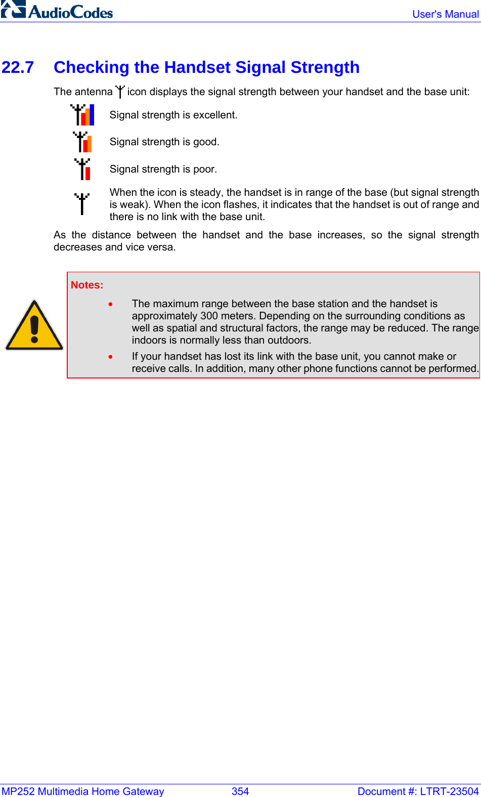 MP252 Multimedia Home Gateway  354  Document #: LTRT-23504  User&apos;s Manual  22.7  Checking the Handset Signal Strength The antenna   icon displays the signal strength between your handset and the base unit:  Signal strength is excellent.  Signal strength is good.  Signal strength is poor.   When the icon is steady, the handset is in range of the base (but signal strength is weak). When the icon flashes, it indicates that the handset is out of range and there is no link with the base unit. As the distance between the handset and the base increases, so the signal strength decreases and vice versa.   Notes:  • The maximum range between the base station and the handset is approximately 300 meters. Depending on the surrounding conditions as well as spatial and structural factors, the range may be reduced. The range indoors is normally less than outdoors. • If your handset has lost its link with the base unit, you cannot make or receive calls. In addition, many other phone functions cannot be performed.   