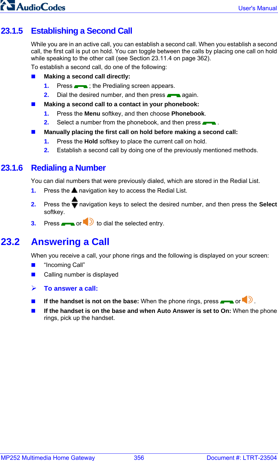 MP252 Multimedia Home Gateway  356  Document #: LTRT-23504  User&apos;s Manual  23.1.5  Establishing a Second Call While you are in an active call, you can establish a second call. When you establish a second call, the first call is put on hold. You can toggle between the calls by placing one call on hold while speaking to the other call (see Section 23.11.4 on page 362). To establish a second call, do one of the following:  Making a second call directly: 1.  Press   ; the Predialing screen appears. 2.  Dial the desired number, and then press   again.  Making a second call to a contact in your phonebook: 1.  Press the Menu softkey, and then choose Phonebook. 2.  Select a number from the phonebook, and then press   .  Manually placing the first call on hold before making a second call: 1.  Press the Hold softkey to place the current call on hold. 2.  Establish a second call by doing one of the previously mentioned methods. 23.1.6  Redialing a Number  You can dial numbers that were previously dialed, which are stored in the Redial List.  1.  Press the   navigation key to access the Redial List. 2.  Press the   navigation keys to select the desired number, and then press the Select softkey.  3.  Press   or    to dial the selected entry.   23.2  Answering a Call When you receive a call, your phone rings and the following is displayed on your screen:  “Incoming Call”  Calling number is displayed ¾ To answer a call:  If the handset is not on the base: When the phone rings, press   or   .  If the handset is on the base and when Auto Answer is set to On: When the phone rings, pick up the handset. 