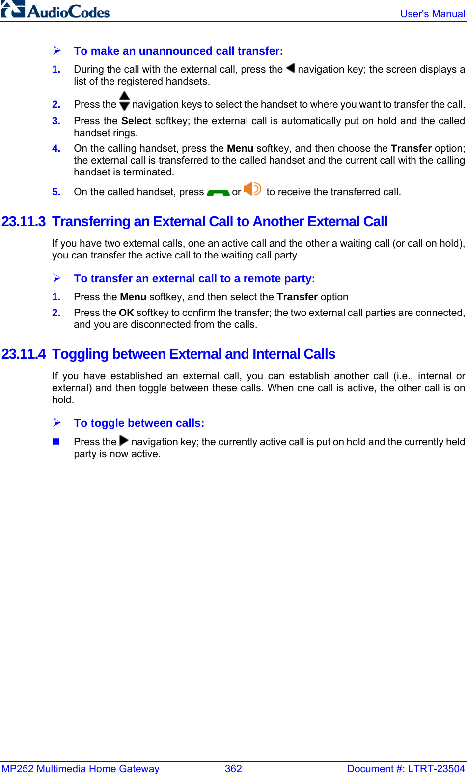 MP252 Multimedia Home Gateway  362  Document #: LTRT-23504  User&apos;s Manual  ¾ To make an unannounced call transfer: 1.  During the call with the external call, press the   navigation key; the screen displays a list of the registered handsets. 2.  Press the   navigation keys to select the handset to where you want to transfer the call. 3.  Press the Select softkey; the external call is automatically put on hold and the called handset rings. 4.  On the calling handset, press the Menu softkey, and then choose the Transfer option; the external call is transferred to the called handset and the current call with the calling handset is terminated. 5.  On the called handset, press   or    to receive the transferred call. 23.11.3  Transferring an External Call to Another External Call If you have two external calls, one an active call and the other a waiting call (or call on hold), you can transfer the active call to the waiting call party. ¾ To transfer an external call to a remote party: 1.  Press the Menu softkey, and then select the Transfer option 2.  Press the OK softkey to confirm the transfer; the two external call parties are connected, and you are disconnected from the calls. 23.11.4 Toggling between External and Internal Calls If you have established an external call, you can establish another call (i.e., internal or external) and then toggle between these calls. When one call is active, the other call is on hold. ¾ To toggle between calls:  Press the   navigation key; the currently active call is put on hold and the currently held party is now active. 