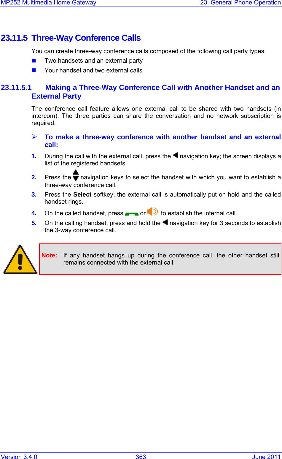 Version 3.4.0  363  June 2011 MP252 Multimedia Home Gateway  23. General Phone Operation  23.11.5  Three-Way Conference Calls You can create three-way conference calls composed of the following call party types:  Two handsets and an external party  Your handset and two external calls   23.11.5.1 Making a Three-Way Conference Call with Another Handset and an External Party The conference call feature allows one external call to be shared with two handsets (in intercom). The three parties can share the conversation and no network subscription is required. ¾ To make a three-way conference with another handset and an external call: 1.  During the call with the external call, press the   navigation key; the screen displays a list of the registered handsets. 2.  Press the   navigation keys to select the handset with which you want to establish a three-way conference call. 3.  Press the Select softkey; the external call is automatically put on hold and the called handset rings. 4.  On the called handset, press   or    to establish the internal call. 5.  On the calling handset, press and hold the   navigation key for 3 seconds to establish the 3-way conference call.   Note:  If any handset hangs up during the conference call, the other handset still remains connected with the external call.  