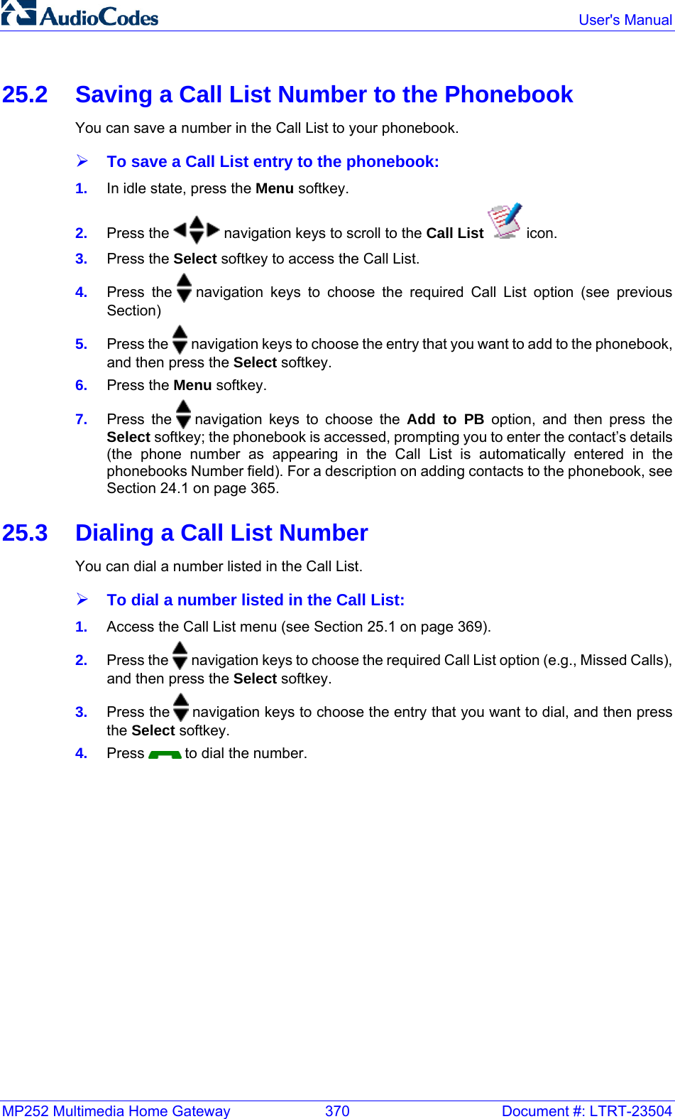 MP252 Multimedia Home Gateway  370  Document #: LTRT-23504  User&apos;s Manual  25.2  Saving a Call List Number to the Phonebook You can save a number in the Call List to your phonebook. ¾ To save a Call List entry to the phonebook: 1.  In idle state, press the Menu softkey. 2.  Press the   navigation keys to scroll to the Call List   icon. 3.  Press the Select softkey to access the Call List. 4.  Press the   navigation keys to choose the required Call List option (see previous Section) 5.  Press the   navigation keys to choose the entry that you want to add to the phonebook, and then press the Select softkey. 6.  Press the Menu softkey. 7.  Press the   navigation keys to choose the Add to PB option, and then press the Select softkey; the phonebook is accessed, prompting you to enter the contact’s details (the phone number as appearing in the Call List is automatically entered in the phonebooks Number field). For a description on adding contacts to the phonebook, see Section 24.1 on page 365. 25.3  Dialing a Call List Number You can dial a number listed in the Call List. ¾ To dial a number listed in the Call List: 1.  Access the Call List menu (see Section 25.1 on page 369). 2.  Press the   navigation keys to choose the required Call List option (e.g., Missed Calls), and then press the Select softkey. 3.  Press the   navigation keys to choose the entry that you want to dial, and then press the Select softkey. 4.  Press   to dial the number.   