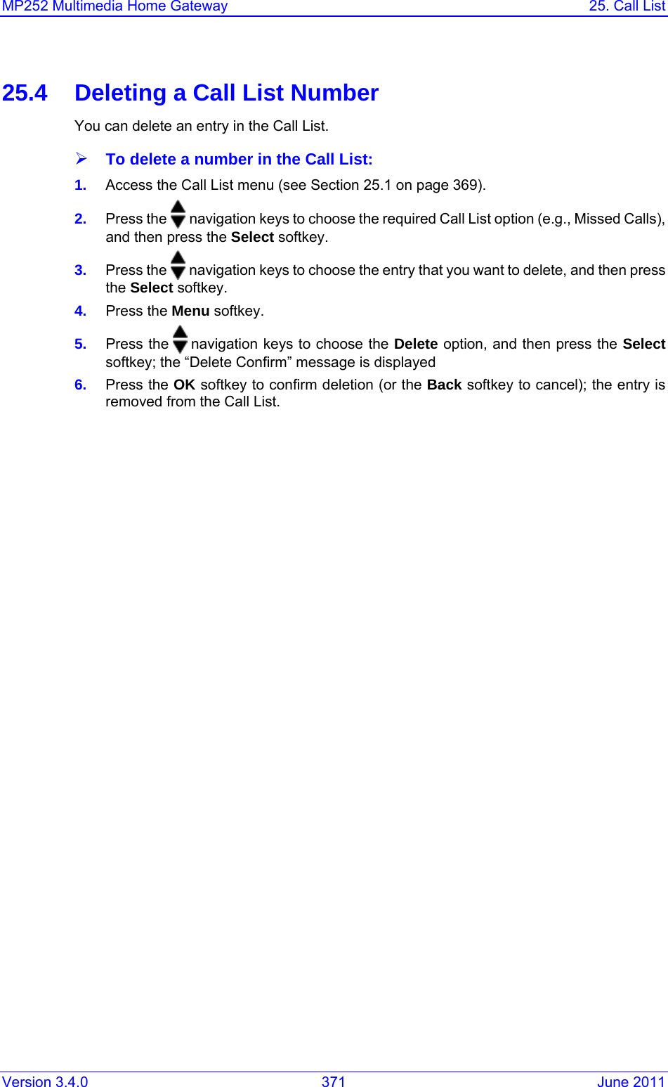 Version 3.4.0  371  June 2011 MP252 Multimedia Home Gateway  25. Call List  25.4  Deleting a Call List Number You can delete an entry in the Call List. ¾ To delete a number in the Call List: 1.  Access the Call List menu (see Section 25.1 on page 369). 2.  Press the   navigation keys to choose the required Call List option (e.g., Missed Calls), and then press the Select softkey. 3.  Press the   navigation keys to choose the entry that you want to delete, and then press the Select softkey. 4.  Press the Menu softkey. 5.  Press the   navigation keys to choose the Delete option, and then press the Select softkey; the “Delete Confirm” message is displayed 6.  Press the OK softkey to confirm deletion (or the Back softkey to cancel); the entry is removed from the Call List. 