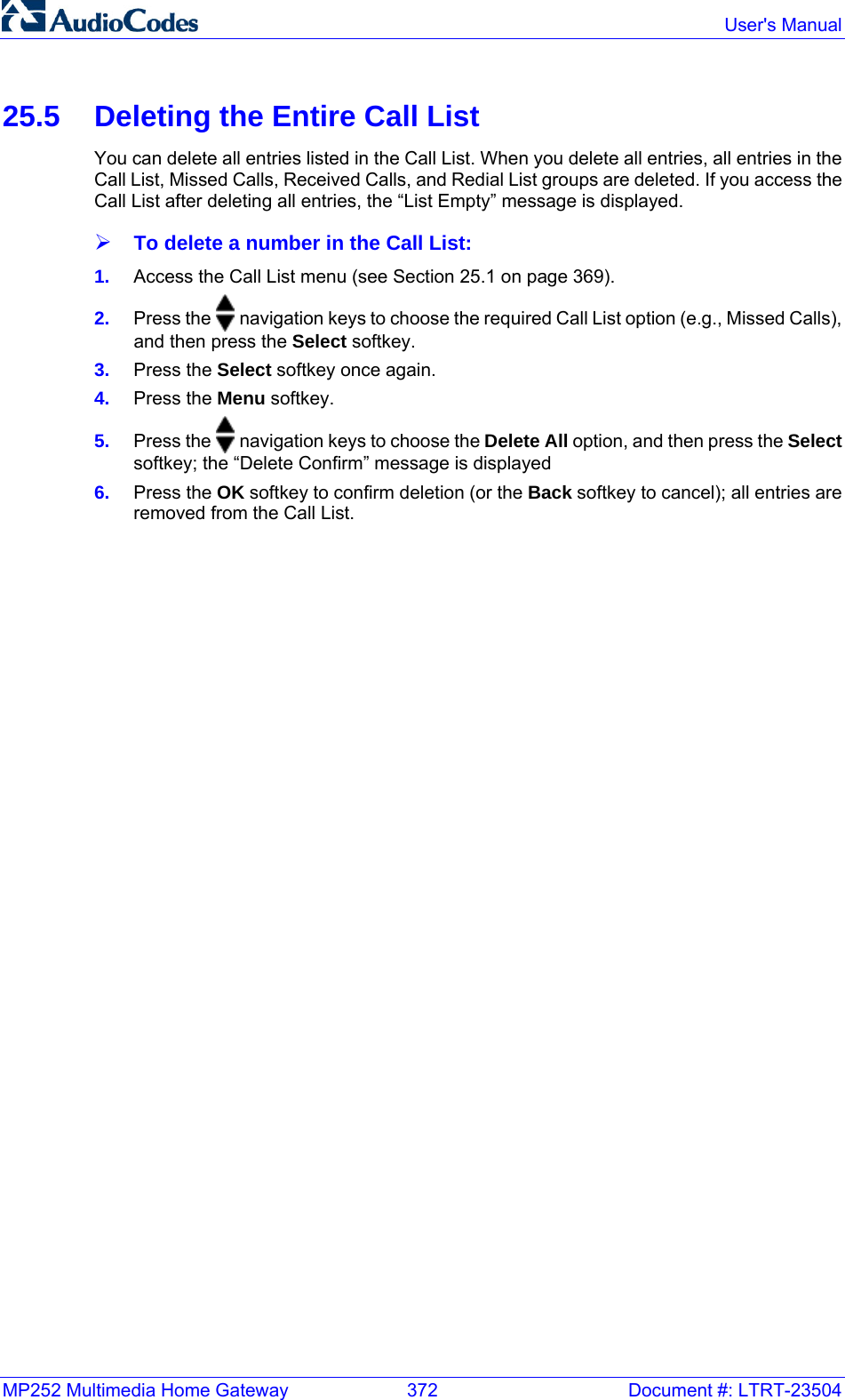 MP252 Multimedia Home Gateway  372  Document #: LTRT-23504  User&apos;s Manual  25.5  Deleting the Entire Call List You can delete all entries listed in the Call List. When you delete all entries, all entries in the Call List, Missed Calls, Received Calls, and Redial List groups are deleted. If you access the Call List after deleting all entries, the “List Empty” message is displayed. ¾ To delete a number in the Call List: 1.  Access the Call List menu (see Section 25.1 on page 369). 2.  Press the   navigation keys to choose the required Call List option (e.g., Missed Calls), and then press the Select softkey. 3.  Press the Select softkey once again. 4.  Press the Menu softkey. 5.  Press the   navigation keys to choose the Delete All option, and then press the Select softkey; the “Delete Confirm” message is displayed 6.  Press the OK softkey to confirm deletion (or the Back softkey to cancel); all entries are removed from the Call List.  