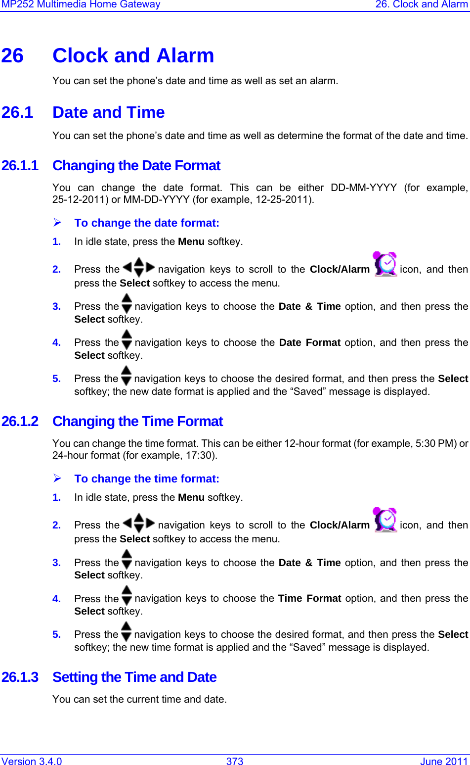 Version 3.4.0  373  June 2011 MP252 Multimedia Home Gateway  26. Clock and Alarm  26  Clock and Alarm You can set the phone’s date and time as well as set an alarm. 26.1  Date and Time You can set the phone’s date and time as well as determine the format of the date and time. 26.1.1  Changing the Date Format You can change the date format. This can be either DD-MM-YYYY (for example, 25-12-2011) or MM-DD-YYYY (for example, 12-25-2011). ¾ To change the date format: 1.  In idle state, press the Menu softkey. 2.  Press the   navigation keys to scroll to the Clock/Alarm   icon, and then press the Select softkey to access the menu. 3.  Press the   navigation keys to choose the Date &amp; Time option, and then press the Select softkey. 4.  Press the   navigation keys to choose the Date Format option, and then press the Select softkey. 5.  Press the   navigation keys to choose the desired format, and then press the Select softkey; the new date format is applied and the “Saved” message is displayed. 26.1.2  Changing the Time Format You can change the time format. This can be either 12-hour format (for example, 5:30 PM) or 24-hour format (for example, 17:30). ¾ To change the time format: 1.  In idle state, press the Menu softkey. 2.  Press the   navigation keys to scroll to the Clock/Alarm   icon, and then press the Select softkey to access the menu. 3.  Press the   navigation keys to choose the Date &amp; Time option, and then press the Select softkey. 4.  Press the   navigation keys to choose the Time Format option, and then press the Select softkey. 5.  Press the   navigation keys to choose the desired format, and then press the Select softkey; the new time format is applied and the “Saved” message is displayed. 26.1.3 Setting the Time and Date You can set the current time and date. 